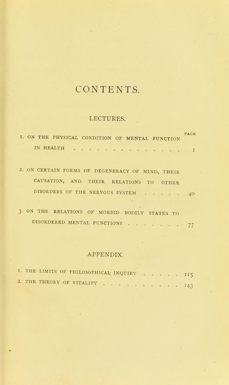 CONTENTS. LECTURES. ON THE PHYSICAL CONDITION OF MENTAL FUNCTION IN HEALTH ON CERTAIN FORMS OF DEGENERACY OF MIND, THEIR CAUSATION, AND THEIR RELATIONS TO OTHER DISORDERS OF THE NERVOUS SYSTEM ON THE RELATIONS OF MORBID BODILY STATES TO DISORDERED MENTAL FUNCTIONS APPENDIX. THE LIMITS OF PHILOSOPHICAL INQUIRY THE THEORY OF VITALITY