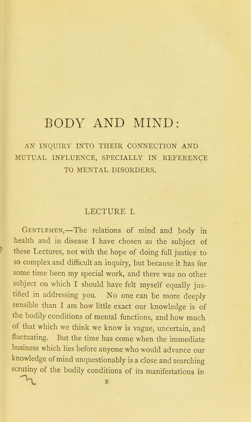 BODY AND MIND: AN INQUIRY INTO THEIR CONNECTION AND MUTUAL INFLUENCE, SPECIALLY IN REFERENCE TO MENTAL DISORDERS. LECTURE 1. Gentlemen,—The relations of mind and body in health and in disease I have chosen as the subject of these Lectures, not with the hope of doing full justice to so complex and difficult an inquiry, but because it has for some time been my special work, and there was no other subject on which I should have felt myself equally jus- tified in addressing you. No one can be more deeply sensible than I am how little exact our knowledge is of the bodily conditions of mental functions, and how much of that which we think we know is vague, uncertain, and fluctuating. But the time has come when the immediate business which lies before anyone who would advance our knowledge of mind unquestionably is a close and searching scrutmy of the bodily conditions of its manifestations in