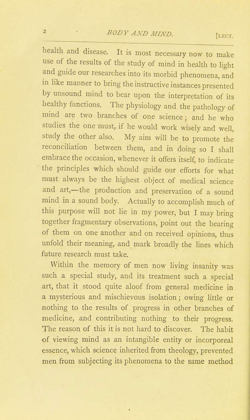 health and disease. It is most necessary now to make use of the results of the study of mind in health to light and guide our researches into its morbid phenomena, and m like manner to bring the instructive instances presented by unsound mind to bear upon the interpretation of its healthy functions. The physiology and the pathology of mind are two branches of one science; and he who studies the one must, if he would work wisely and well, study the other also. My aim will be to promote the reconciliation between them, and in doing so I shall embrace the occasion, whenever it offers itself, to indicate the principles which should guide our efforts for what must always be the highest object of medical science and art,—the production and preservation of a sound mind in a sound body. Actually to accomplish much of this purpose will not lie in my power, but I may bring together fragmentary observations, point out the bearing of them on one another and on received opinions, thus unfold their meaning, and mark broadly the lines which future research must take. Within the memory of men now living insanity was such a special study, and its treatment such a special art, that it stood quite aloof from general medicine in a mysterious and mischievous isolation; owing httle or nothing to the results of progress in other branches of medicine, and contributing nothing to their progress. The reason of this it is not hard to discover. The habit of viewing mind as an intangible entity or incorporeal essence, which science inherited from theology, prevented men from subjecting its phenomena to the same method