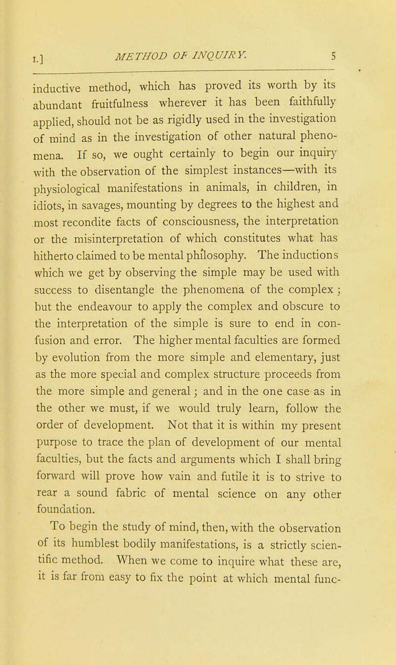 I.] METHOD OF INQUIRY. S inductive method, which has proved its worth by its abundant fruitfulness wherever it has been faithfully applied, should not be as rigidly used in the investigation of mind as in the investigation of other natural pheno- mena. If so, we ought certainly to begin our inquiry Avith the observation of the simplest instances—with its physiological manifestations in animals, in children, in idiots, in savages, mounting by degrees to the highest and most recondite facts of consciousness, the interpretation or the misinterpretation of which constitutes what has hitherto claimed to be mental philosophy. The induction s which we get by observing the simple may be used with success to disentangle the phenomena of the complex; but the endeavour to apply the complex and obscure to the interpretation of the simple is sure to end in con- fusion and error. The higher mental faculties are formed by evolution from the more simple and elementary, just as the more special and complex structure proceeds from the more simple and general; and in the one case as in the other we must, if we would truly learn, follow the order of development. Not that it is within my present purpose to trace the plan of development of our mental faculties, but the facts and arguments which I shall bring forward will prove how vain and futile it is to strive to rear a sound fabric of mental science on any other foundation. To begin the study of mind, then, with the observation of its humblest bodily manifestations, is a strictly scien- tific method. When we come to inquire what these are, it is far from easy to fix the point at which mental func-