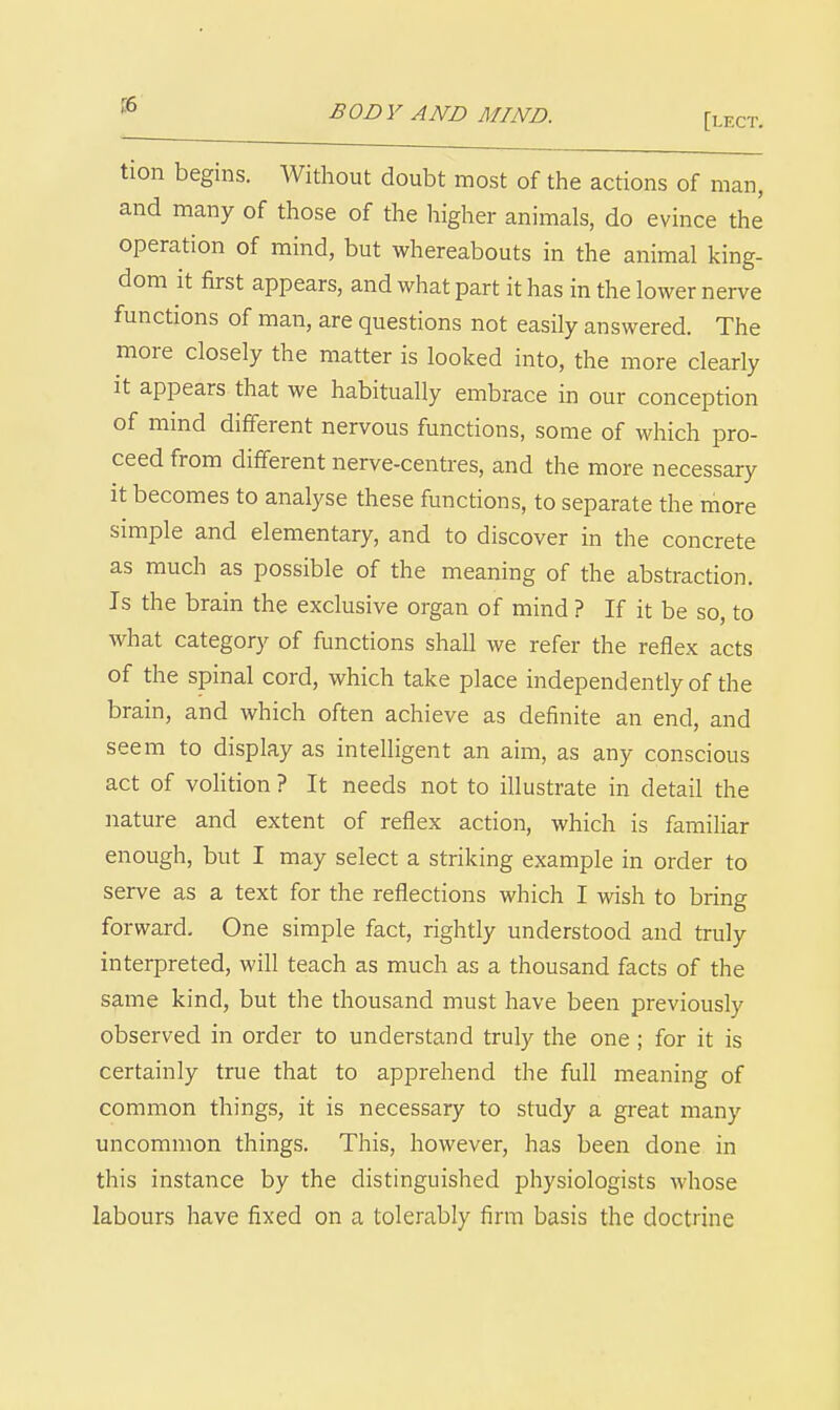 [lect. tion begins. Without doubt most of the actions of man, and many of those of the higher animals, do evince the operation of mind, but whereabouts in the animal king- dom it first appears, and what part it has in the lower nerve functions of man, are questions not easily answered. The more closely the matter is looked into, the more clearly It appears that we habitually embrace in our conception of mind different nervous functions, some of which pro- ceed from different nerve-centres, and the more necessary it becomes to analyse these functions, to separate the more simple and elementary, and to discover in the concrete as much as possible of the meaning of the abstraction. Is the brain the exclusive organ of mind ? If it be so, to what category of functions shall we refer the reflex acts of the spinal cord, which take place independently of the brain, and which often achieve as definite an end, and seem to display as intelligent an aim, as any conscious act of volition ? It needs not to illustrate in detail the nature and extent of reflex action, which is familiar enough, but I may select a striking example in order to serve as a text for the reflections which I wish to bring forward. One simple fact, rightly understood and truly interpreted, will teach as much as a thousand facts of the same kind, but the thousand must have been previously observed in order to understand truly the one ; for it is certainly true that to apprehend the full meaning of common things, it is necessary to study a great many uncommon things. This, however, has been done in this instance by the distinguished physiologists whose labours have fixed on a tolerably firm basis the doctrine