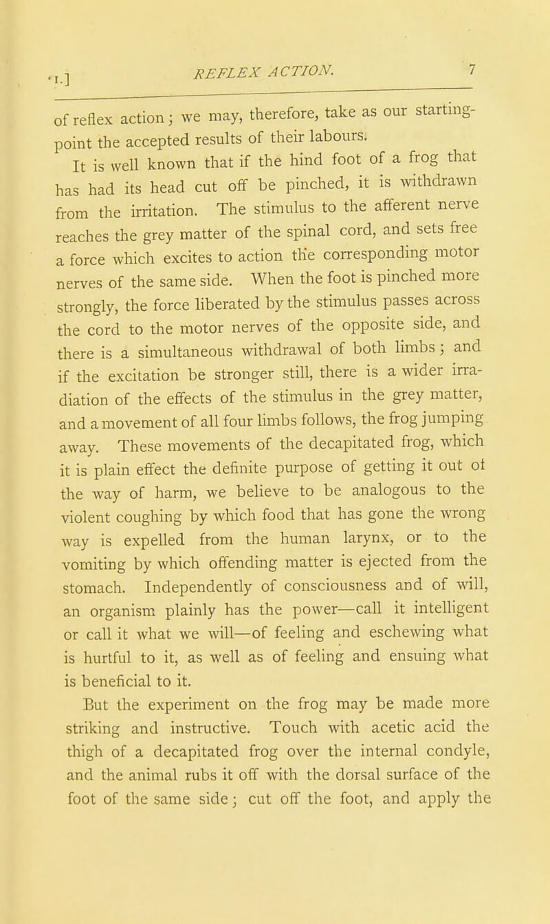 Of reflex action; we may, therefore, take as our starting- point the accepted results of their labours. It is well known that if the hind foot of a frog that has had its head cut off be pinched, it is withdrawn from the irritation. The stimulus to the afferent nerve reaches the grey matter of the spinal cord, and sets free a force which excites to action the corresponding motor nerves of the same side. When the foot is pinched more strongly, the force liberated by the stimulus passes across the cord to the motor nerves of the opposite side, and there is a simultaneous withdrawal of both limbs 3 and if the excitation be stronger still, there is a wider irra- diation of the effects of the stimulus in the grey matter, and a movement of all four limbs follows, the frog jumping away. These movements of the decapitated frog, which it is plain eftect the definite purpose of getting it out ot the way of harm, we believe to be analogous to the violent coughing by which food that has gone the wrong way is expelled from the human larynx, or to the vomiting by which offending matter is ejected from the stomach. Independently of consciousness and of will, an organism plainly has the power—call it intelligent or call it what we will—of feeling and eschewing what is hurtful to it, as well as of feeling and ensuing what is beneficial to it. But the experiment on the frog may be made more striking and instructive. Touch with acetic acid the thigh of a decapitated frog over the internal condyle, and the animal rubs it off with the dorsal surface of the foot of the same side; cut off the foot, and apply the