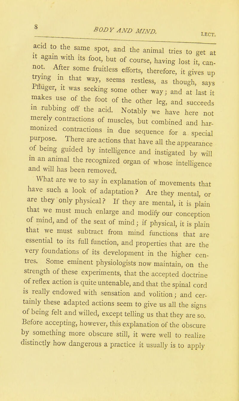 acid to the same spot, and the animal tries to get at It agam with its foot, but of course, having lost it, can- not. After some fruitless efforts, therefore, it gives up trymg m that way, seems restless, as though, says Pfluger, It was seeking some other way; and at last it makes use of the foot of the other leg, and succeeds in rubbmg off the acid. Notably we have here not merely contractions of muscles, but combined and har- momzed contractions in due sequence for a special purpose. There are actions that have all the appearance of bemg guided by intelligence and instigated by will m an animal the recognized organ of whose intelligence and will has been removed. What are we to say in explanation of movements that have such a look of adaptation? Are they mental, or are they only physical? If they are mental, it is plain that we must much enlarge and modify our conception of mind, and of the seat of mind; if physical, it is plain that we must subtract from mind functions that are essential to its full function, and properties that are the very foundations of its development in the higher cen- tres. Some eminent physiologists now maintain, on the strength of these experiments, that the accepted doctrine of reflex action is quite untenable, and that the spinal cord is really endowed with sensation and volition; and cer- tainly these adapted actions seem to give us all the signs of being felt and willed, except telling us that they are so. Before accepting, however, this explanation of the obscure by something more obscure still, it were well to realize distinctly how dangerous a practice it usually is to aj^ply