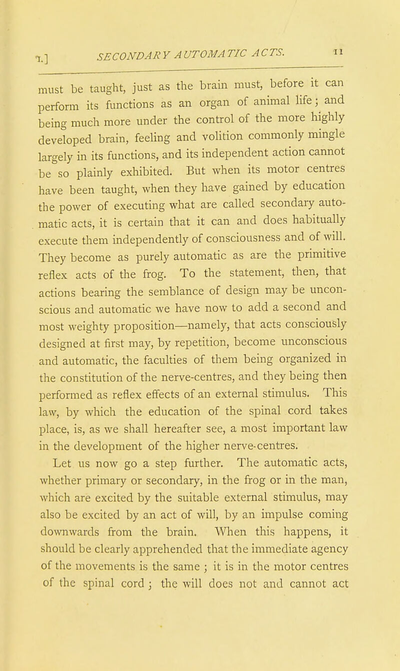 X] SECONDARY AUTOMATIC ACTS. tl must be taught, just as the brain must, before it can perform its functions as an organ of animal life; and being much more under the control of the more highly developed brain, feeling and volition commonly mingle largely in its functions, and its independent action cannot be so plainly exhibited. But when its motor centres have been taught, when they have gained by education the power of executing what are called secondary auto- matic acts, it is certain that it can and does habitually execute them independently of consciousness and of will. They become as purely automatic as are the primitive reflex acts of the frog. To the statement, then, that actions bearing the semblance of design may be uncon- scious and automatic we have now to add a second and most weighty proposition—namely, that acts consciously designed at first may, by repetition, become unconscious and automatic, the faculties of them being organized in the constitution of the nerve-centres, and they being then performed as reflex effects of an external stimulus. This law, by which the education of the spinal cord takes place, is, as we shall hereafter see, a most important law in the development of the higher nerve-centres. Let us now go a step further. The automatic acts, whether primary or secondary, in the frog or in the man, which are excited by the suitable external stimulus, may also be excited by an act of will, by an impulse coming downwards from the brain. When this happens, it should be clearly apprehended that the immediate agency of the movements is the same ; it is in the motor centres of the spinal cord 3 the will does not and cannot act