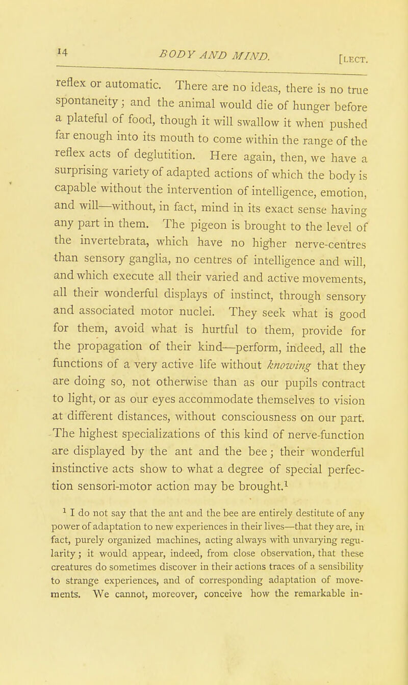 [lect. reflex or automatic. There are no ideas, there is no true spontaneity; and the animal would die of hunger before a plateful of food, though it will swallow it when pushed far enough into its mouth to come within the range of the reflex acts of deglutition. Here again, then, we have a surprising variety of adapted actions of which the body is capable without the intervention of intelligence, emotion, and will—without, in fact, mind in its exact sense having any part in them. The pigeon is brought to the level of the invertebrata, which have no higher nerve-centres than sensory ganglia, no centres of intelligence and will, and which execute all their varied and active movements, all their wonderful displays of instinct, through sensory and associated motor nuclei. They seek what is good for them, avoid what is hurtful to them, provide for the propagation of their kind—perform, indeed, all the functions of a very active life without knowing that they are doing so, not otherwise than as our pupils contract to light, or as our eyes accommodate themselves to vision at different distances, without consciousness on our part. The highest specializations of this kind of nerve-function are displayed by the ant and the bee; their wonderful instinctive acts show to what a degree of special perfec- tion sensori-motor action may be brought.^ ^ I do not say that the ant and the bee are entirely destitute of any power of adaptation to new experiences in their lives—that they are, in fact, purely organized machines, acting always with unvarying regu- larity ; it would appear, indeed, from close observation, that these creatures do sometimes discover in their actions traces of a sensibility to strange experiences, and of corresponding adaptation of move- ments. We cannot, moreover, conceive how the remarkable in-