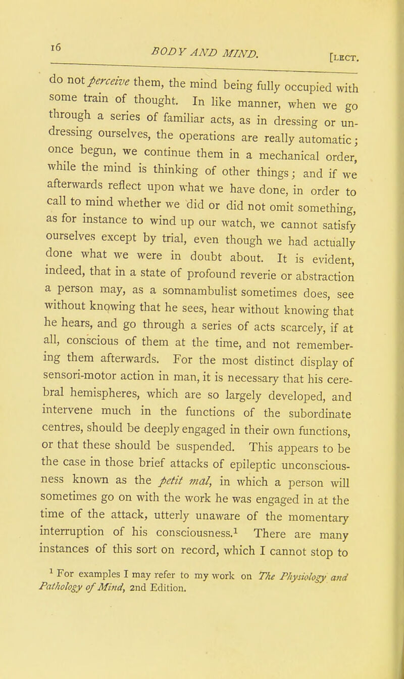 [lect. do Tiol perceive them, the mind being fully occupied with some train of thought. In like manner, when we go through a series of familiar acts, as in dressing or un- dressmg ourselves, the operations are really automatic; once begun, we continue them in a mechanical order,' while the mind is thinking of other things; and if we afterwards reflect upon what we have done, in order to call to mind whether we did or did not omit something, as for instance to wind up our watch, we cannot satisfy ourselves except by trial, even though we had actually done what we were in doubt about. It is evident, indeed, that in a state of profound reverie or abstraction a person may, as a somnambulist sometimes does, see without knqwing that he sees, hear without knowing that he hears, and go through a series of acts scarcely, if at all, conscious of them at the time, and not remember- ing them afterwards. For the most distinct display of sensori-motor action in man, it is necessary that his cere- bral hemispheres, which are so largely developed, and intervene much in the functions of the subordinate centres, should be deeply engaged in their own functions, or that these should be suspended. This appears to be the case in those brief attacks of epileptic unconscious- ness known as the petit mal, in which a person will sometimes go on with the work he was engaged in at the time of the attack, utterly unaware of the momentary interruption of his consciousness.^ There are many instances of this sort on record, which I cannot stop to 1 For examples I may refer to my work on The Physiology and Pathology of Mind, 2nd Edition.