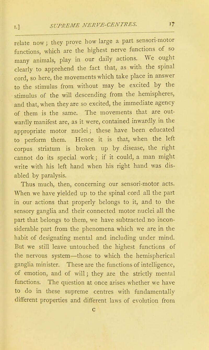 I.] SUPREME NERVE-CENTRES. i? relate now; they prove how large a part sensori-motor functions, which are the highest nerve functions of so many animals, play in our daily actions. We ought clearly to apprehend the fact that, as with the spinal cord, so here, the movements which take place in answer to the stimulus from without may be excited by the stimulus of the will descending from the hemispheres, and that, when they are so excited, the immediate agency of them is the same. The movements that are out- wardly manifest are, as it were, contained inwardly in the appropriate motor nuclei; these have been educated to perform them. Hence it is that, when the left corpus striatum is broken up by disease, the right cannot do its special work; if it could, a man might write with his left hand when his right hand was dis- abled by paralysis. Thus much, then, concerning our sensori-motor acts. When we have yielded up to the spinal cord all the part in our actions that properly belongs to it, and to the sensory ganglia and their connected motor nuclei all the part that belongs to them, we have subtracted no incon- siderable part from the phenomena which we are in the habit of designating mental and including under mind. But we still leave untouched the highest functions of the nervous system—those to which the hemispherical ganglia minister. These are the functions of intelligence, of emotion, and of will; they are the strictly mental functions. The question at once arises whether we have to do in these supreme centres with fundamentally dilferent properties and different laws of evolution from c