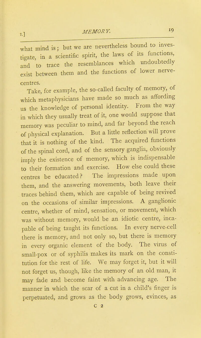 what mind is; but we are nevertheless bound to inves- tigate, in a scientific spirit, the laws of its functions, and 'to trace the resemblances which undoubtedly exist between them and the functions of lower nerve- centres. Take, for example, the so-called faculty of memory,^ of which metaphysicians have made so much as affording us the knowledge of personal identity. From the way in which they usually treat of it, one would suppose that memory was pecuUar to mind, and far beyond the reach of physical explanation. But a little reflection will prove that it is nothing of the kind. The acquired functions of the spinal cord, and of the sensory ganglia, obviously imply the existence of memory, which is indispensable to their formation and exercise. How else could these centres be educated? The impressions made upon them, and the answering movements, both leave their traces behind them, which are capable of being revived on the occasions of similar impressions. A gangUonic centre, whether of mind, sensation, or movement, which was without memory, would be an idiotic centre, inca- pable of being taught its functions. In every nerve-cell there is memory, and not only so, but there is memoiy in every organic element of the body. The virus of small-pox or of syphiUs makes its mark on the consti- tution for the rest of life. We may forget it, but it will not forget us, though, like the memory of an old man, it may fade and become faint with advancing age. The manner in which the scar of a cut in a child's finger is perpetuated, and grows as the body grows, evinces, as c 2