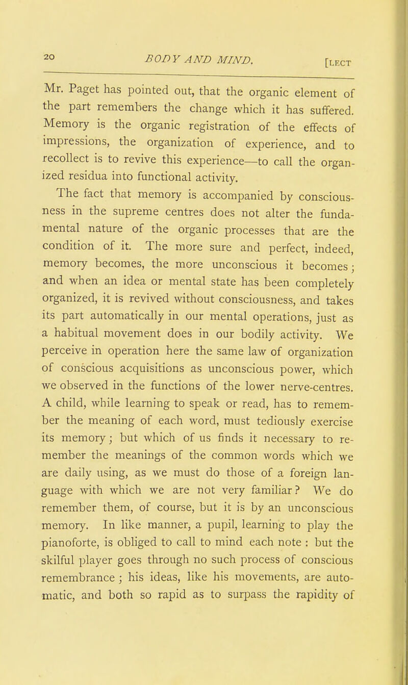 [lect Mr. Paget has pointed out, that the organic element of the part remembers the change which it has sufifered. Memory is the organic registration of the effects of impressions, the organization of experience, and to recollect is to revive this experience—to call the organ- ized residua into functional activity. The fact that memory is accompanied by conscious- ness in the supreme centres does not alter the funda- mental nature of the organic processes that are the condition of it. The more sure and perfect, indeed, memory becomes, the more unconscious it becomes; and when an idea or mental state has been completely organized, it is revived without consciousness, and takes its part automatically in our mental operations, just as a habitual movement does in our bodily activity. We perceive in operation here the same law of organization of conscious acquisitions as unconscious power, which we observed in the functions of the lower nerve-centres. A child, while learning to speak or read, has to remem- ber the meaning of each word, must tediously exercise its memory; but which of us finds it necessary to re- member the meanings of the common words which we are daily using, as we must do those of a foreign lan- guage with which we are not very familiar ? We do remember them, of course, but it is by an unconscious memory. In like manner, a pupil, learning to play the pianoforte, is obliged to call to mind each note : but the skilful player goes through no such process of conscious remembrance ; his ideas, like his movements, are auto- matic, and both so rapid as to surjDass the rapidity of