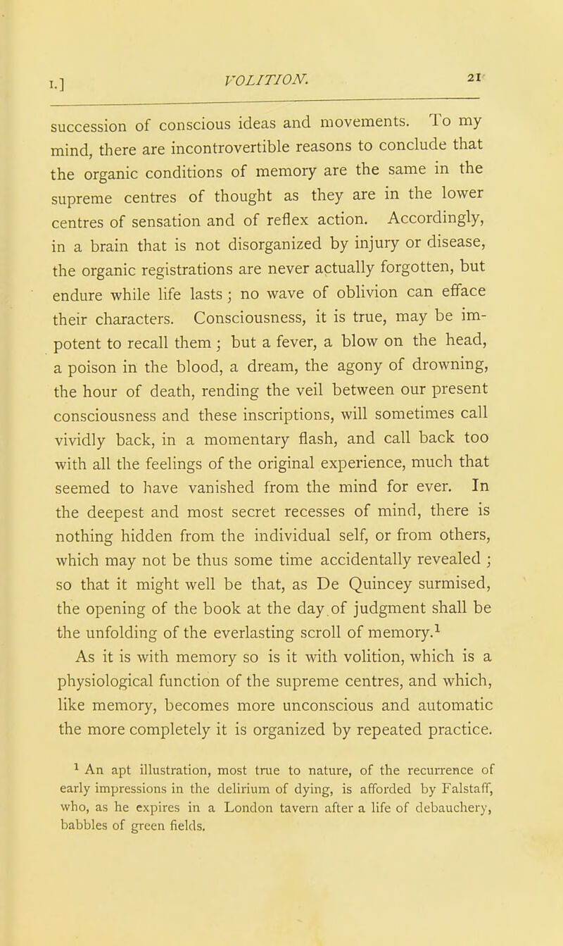 VOLITION. succession of conscious ideas and movements. To my mind, there are incontrovertible reasons to conclude that the organic conditions of memory are the same in the supreme centres of thought as they are in the lower centres of sensation and of reflex action. Accordingly, in a brain that is not disorganized by injury or disease, the organic registrations are never actually forgotten, but endure while life lasts; no wave of oblivion can efface their characters. Consciousness, it is true, may be im- potent to recall them; but a fever, a blow on the head, a poison in the blood, a dream, the agony of drowning, the hour of death, rending the veil between our present consciousness and these inscriptions, will sometimes call vividly back, in a momentary flash, and call back too with all the feelings of the original experience, much that seemed to have vanished from the mind for ever. In the deepest and most secret recesses of mind, there is nothing hidden from the individual self, or from others, which may not be thus some time accidentally revealed ; so that it might well be that, as De Quincey surmised, the opening of the book at the day. of judgment shall be the unfolding of the everlasting scroll of memory.^ As it is with memory so is it with volition, which is a physiological function of the supreme centres, and which, like memory, becomes more unconscious and automatic the more completely it is organized by repeated practice. ^ An apt illustration, most trae to nature, of the recuiTence of early impressions in the delirium of dying, is afforded by Falstaff, who, as he expires in a London tavern after a life of debauchery, babbles of green fields.