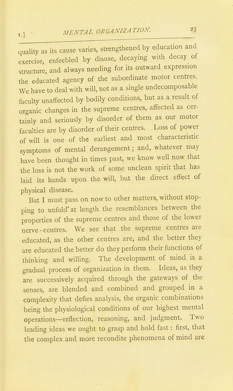 MENTAL ORGANIZATION. quality as its cause varies, strengthened by education and exercise enfeebled by disuse, decaying with decay of stmcture, and always needing for its outward expression the educated agency of the subordinate motor centres. We have to deal with will, not as a single undecomposable faculty unalfected by bodily conditions, but as a result of organic changes in the supreme centres, affected as cer- tainly and seriously by disorder of them as our motor faculties are by disorder of their centres. Loss of power of will is one of the earliest and most characteristic symptoms of mental derangement; and, whatever may have been thought in times past, we know well now that the loss is not the work of some unclean spirit that has laid its hands upon the will, but the direct effect of physical disease. But I must pass on now to other matters, without stop- ping to unfold* at length the resemblances between the properties of the supreme centres and those of the lower nerve-centres. We see that the supreme centres are educated, as the other centres are, and the better they are educated the better do they perform their functions of thinking and willing. The development of mind is a gradual process of organization in them. Ideas, as they are successively acquired through the gateways of the senses, are blended and combined and grouped in a complexity that defies analysis, the organic combinations being the physiological conditions of our highest mental operations—reflection, reasoning, and judgment. Two leading ideas we ought to grasp and hold fast: first, that the complex and more recondite phenomena of mind are