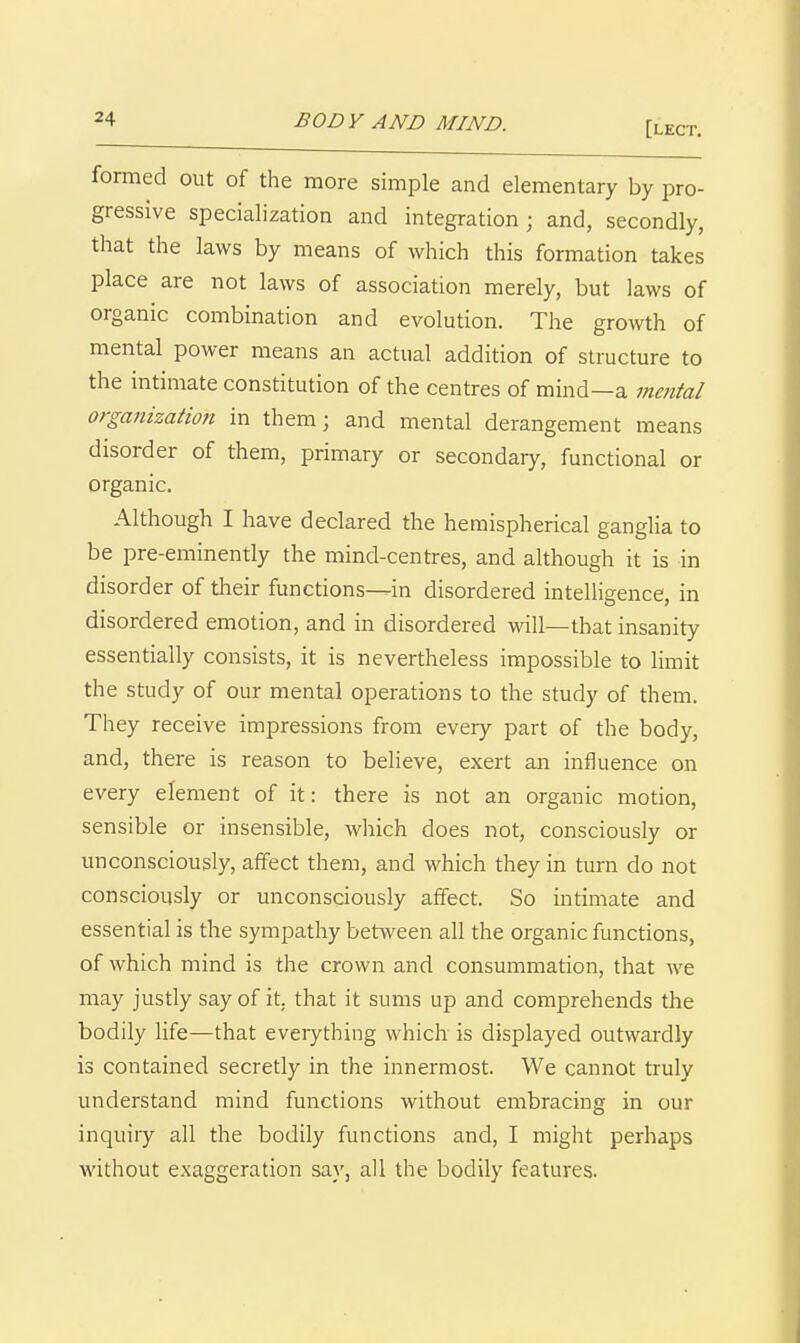 [lect. formed out of the more simple and elementary by pro- gressive specialization and integration; and, secondly, that the laws by means of which this formation takes place are not laws of association merely, but laws of organic combination and evolution. The growth of mental power means an actual addition of structure to the intimate constitution of the centres of mind—a mental organization in them; and mental derangement means disorder of them, primary or secondary, functional or organic. Although I have declared the hemispherical ganglia to be pre-eminently the mind-centres, and although it is in disorder of tlieir functions^in disordered intelligence, in disordered emotion, and in disordered will—that insanity essentially consists, it is nevertheless impossible to limit the study of our mental operations to the study of them. They receive impressions from every part of the body, and, there is reason to believe, exert an influence on every element of it: there is not an organic motion, sensible or insensible, which does not, consciously or unconsciously, affect them, and which they in turn do not consciously or unconsciously affect. So intimate and essential is the sympathy between all the organic functions, of which mind is the crown and consummation, that we may justly say of it, that it sums up and comprehends the bodily life—that everything which is displayed outwardly is contained secretly in the innermost. We cannot truly understand mind functions without embracing in our inquiry all the bodily functions and, I might perhaps without exaggeration say, all the bodily features.