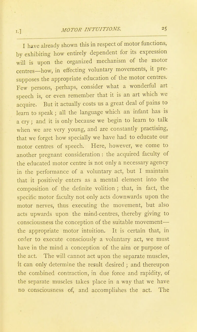 I have already shown this in respect of motor functions, by exhibiting how entirely dependent for its expression will is upon the organized mechanism of the motor centres—how, in effecting voluntary movements, it pre- supposes the appropriate education of the motor centres. Few persons, .perhaps, consider what a wonderful art speech is, or even remember that it is an art which we acquire. But it actually costs us a great deal of pains to learn to speak; all the language which an infant has is a cry; and it is only because we begin to learn to talk when we are very young, and are constantly practising, that we forget how specially we have had to educate our motor centres of speech. Here, however, we come to another pregnant consideration: the acquired faculty of the educated motor centre is not only a necessary agency in the performance of a voluntary act, but I maintain that it positively enters as a mental element into the composition of the definite volition ; that, in fact, the specific motor faculty not only acts downwards upon the motor nerves, thus executing the movement, but also acts upwards upon the mind-centres, thereby giving to consciousness the conception of the suitable movement— the appropriate motor intuition. It is certain that, in order to execute consciously a voluntary act, we must have in the mind a conception of the aim or purpose of the act. The will cannot act upon the separate muscles, it can only determine the result desired ; and thereupon the combined contraction, in due force and rapidity, of the separate muscles takes place in a way that we have no consciousness of, and accomplishes the act. The