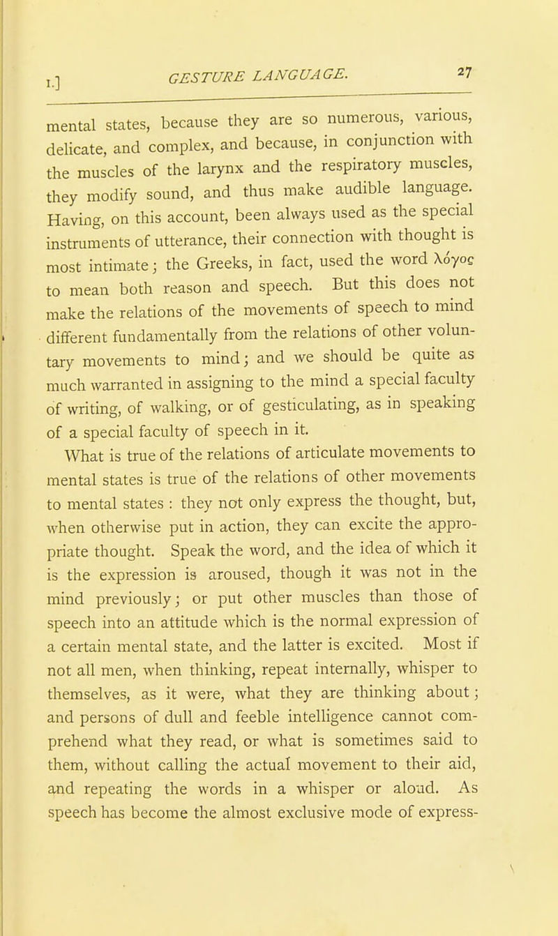 I.] mental states, because they are so numerous, various, delicate, and complex, and because, in conjunction with the muscles of the larynx and the respiratory muscles, they modify sound, and thus make audible language. Having, on this account, been always used as the special instruments of utterance, their connection with thought is most intimate; the Greeks, in fact, used the word \oyoc to mean both reason and speech. But this does not make the relations of the movements of speech to mind different fundamentally from the relations of other volun- tary movements to mind; and we should be quite as much warranted in assigning to the mind a special faculty of writing, of walking, or of gesticulating, as in speaking of a special faculty of speech in it. What is true of the relations of articulate movements to mental states is true of the relations of other movements to mental states : they not only express the thought, but, when otherwise put in action, they can excite the appro- priate thought. Speak the word, and the idea of which it is the expression is aroused, though it was not in the mind previously; or put other muscles than those of speech into an attitude which is the normal expression of a certain mental state, and the latter is excited. Most if not all men, when thinking, repeat internally, whisper to themselves, as it were, what they are thinking about; and persons of dull and feeble intelligence cannot com- prehend what they read, or what is sometimes said to them, without calling the actual movement to their aid, and repeating the words in a whisper or aloud. As speech has become the almost exclusive mode of express- \