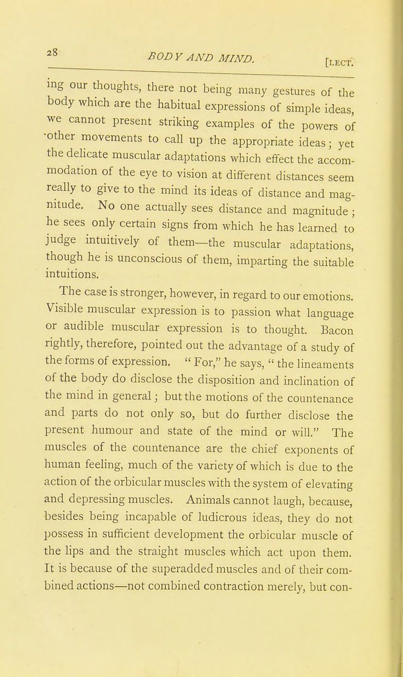 ing our thoughts, there not being many gestures of the body which are the habitual expressions of simple ideas, we cannot present striking examples of the powers of •other movements to call up the appropriate ideas; yet the delicate muscular adaptations which effect the accom- modation of the eye to vision at different distances seem really to give to the mind its ideas of distance and mag- nitude. No one actually sees distance and magnitude; he sees only certain signs from which he has learned to' judge intuitively of them—the muscular adaptations, though he is unconscious of them, imparting the suitable intuitions. The case is stronger, however, in regard to our emotions. Visible muscular expression is to passion what language or audible muscular expression is to thought. Bacon rightly, therefore, pointed out the advantage of a study of the forms of expression.  For, he says,  the lineaments of the body do disclose the disposition and inclination of the mind in general; but the motions of the countenance and parts do not only so, but do further disclose the present humour and state of the mind or will. The muscles of the countenance are the chief exponents of human feeling, much of the variety of which is due to the action of the orbicular muscles with the system of elevating and depressing muscles. Animals cannot laugh, because, besides being incapable of ludicrous ideas, they do not possess in suflficient development the orbicular muscle of the lips and the straight muscles which act upon them. It is because of the superadded muscles and of their com- bined actions—not combined contraction merely, but con-