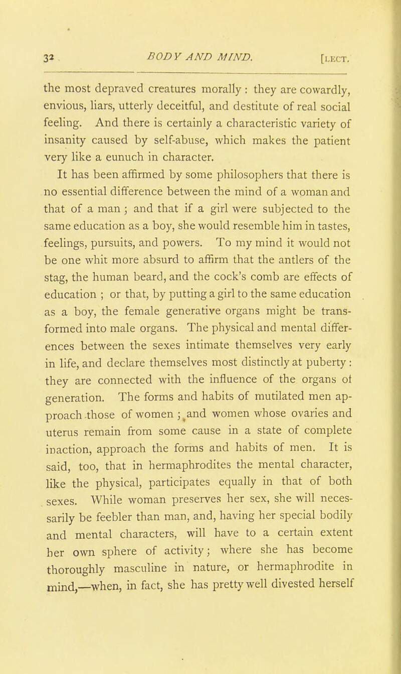 [l-lXT. the most depraved creatures morally : they are cowardly, envious, Uars, utterly deceitful, and destitute of real social feeling. And there is certainly a characteristic variety of insanity caused by self-abuse, which makes the patient very like a eunuch in character. It has been affirmed by some philosophers that there is no essential difference between the mind of a woman and that of a man ; and that if a girl were subjected to the same education as a boy, she would resemble him in tastes, feelings, pursuits, and powers. To my mind it would not be one whit more absurd to affirm that the antlers of the stag, the human beard, and the cock's comb are effects of education ; or that, by putting a girl to the same education as a boy, the female generative organs might be trans- formed into male organs. The physical and mental differ- ences between the sexes intimate themselves very early in life, and declare themselves most distinctly at puberty : they are connected with the influence of the organs of generation. The forms and habits of mutilated men ap- proach -those of women ; .^and women whose ovaries and uterus remain from some cause in a state of complete inaction, approach the forms and habits of men. It is said, too, that in hermaphrodites the mental character, like the physical, participates equally in that of both sexes. While woman preserves her sex, she will neces- sarily be feebler than man, and, having her special bodily and mental characters, will have to a certain extent her own sphere of activity; where she has become thoroughly masculine in nature, or hermaphrodite in mind,—when, in fact, she has pretty well divested herself