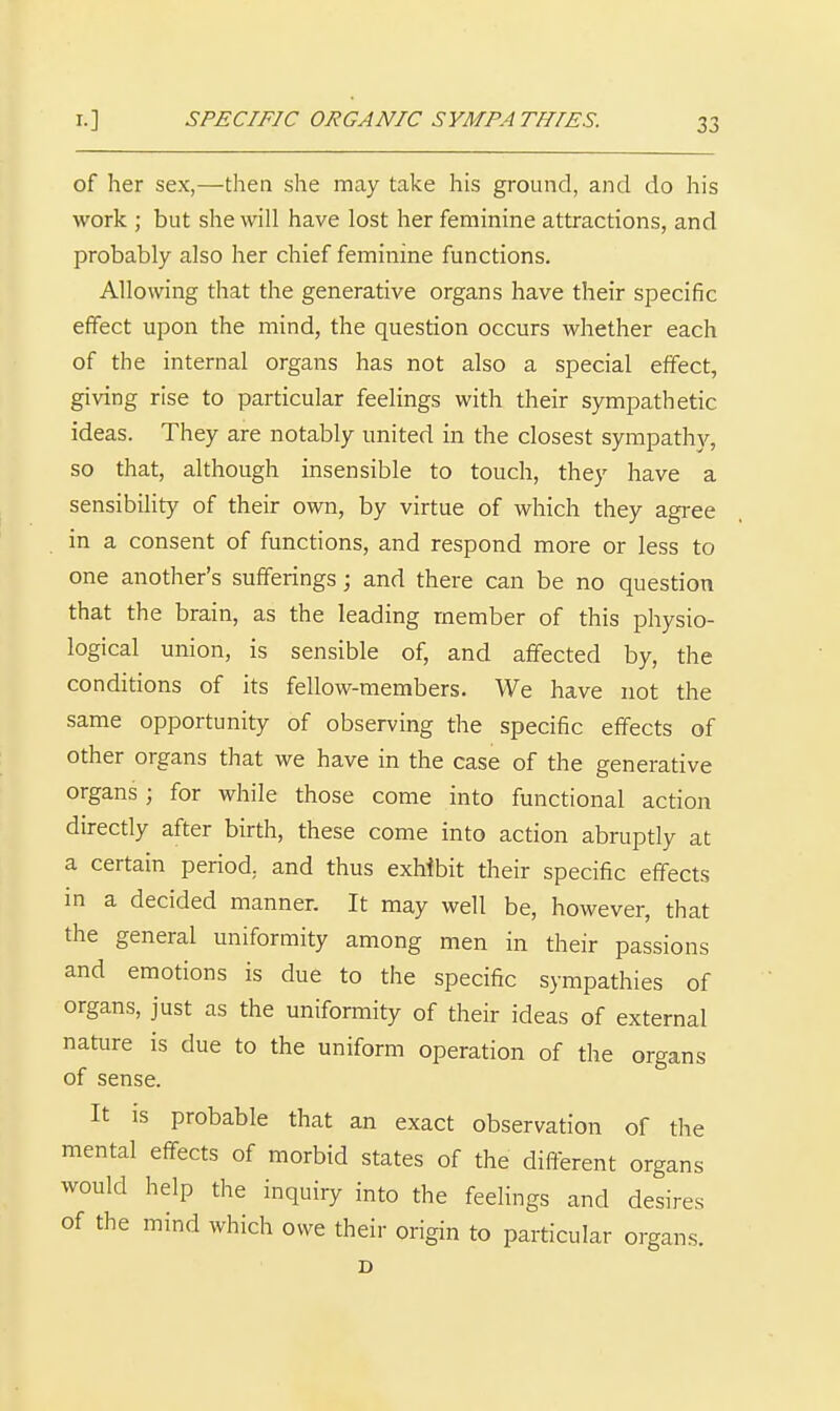 of her sex,—then she may take his ground, and do his work ; but she will have lost her feminine attractions, and probably also her chief feminine functions. Allowing that the generative organs have their specific effect upon the mind, the question occurs whether each of the internal organs has not also a special effect, giving rise to particular feelings with their sympathetic ideas. They are notably united in the closest sympathy, so that, although insensible to touch, they have a sensibility of their own, by virtue of which they agi-ee in a consent of functions, and respond more or less to one another's sufferings; and there can be no question that the brain, as the leading member of this physio- logical union, is sensible of, and affected by, the conditions of its fellow-members. We have not the same opportunity of observing the specific effects of other organs that we have in the case of the generative organs ; for while those come into functional action directly after birth, these come into action abruptly at a certain period, and thus exhibit their specific effects in a decided manner. It may well be, however, that the general uniformity among men in their passions and emotions is due to the specific sympathies of organs, just as the uniformity of their ideas of external nature is due to the uniform operation of the organs of sense. It IS probable that an exact observation of the mental effects of morbid states of the different organs would help the inquiry into the feelings and desires of the mind which owe their origin to particular organs. D