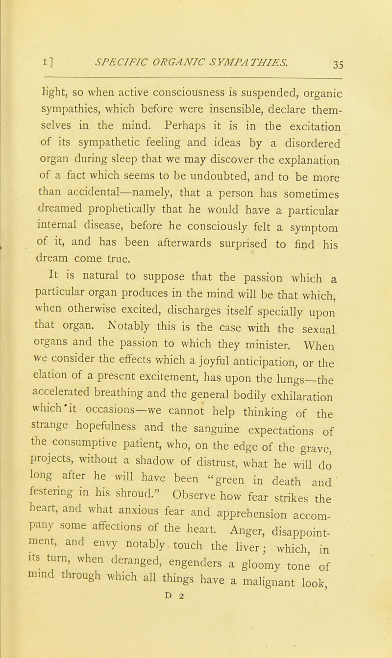 light, SO when active consciousness is suspended, organic sympathies, which before were insensible, declare them- selves in the mind. Perhaps it is in the excitation of its sympathetic feeling and ideas by a disordered organ during sleep that we may discover the explanation of a fact which seems to be undoubted, and to be more than accidental—namely, that a person has sometimes dreamed prophetically that he would have a particular internal disease, before he consciously felt a symptom of it, and has been afterwards surprised to find his dream come true. It is natural to suppose that the passion which a particular organ produces in the mind will be that which, when otherwise excited, discharges itself specially upon that organ. Notably this is the case with the sexual organs and the passion to which they minister. When we consider the effects which a joyful anticipation, or the elation of a present excitement, has upon the lungs—the accelerated breathing and the general bodily exhilaration which'it occasions—we cannot help thinking of the strange hopefulness and the sanguine expectations of the consumptive patient, who, on the edge of the grave, projects, without a shadow of distrust, what he will do long after he will have been green in death and festenng m his shroud. Observe how fear strikes the heart, and what anxious fear and apprehension accom- pany some affections of the heart. Anger, disappoint- ment, and envy notably touch the hver; which in Its turn, when deranged, engenders a gloomy tone of mmd through which all things have a malignant look, D 2