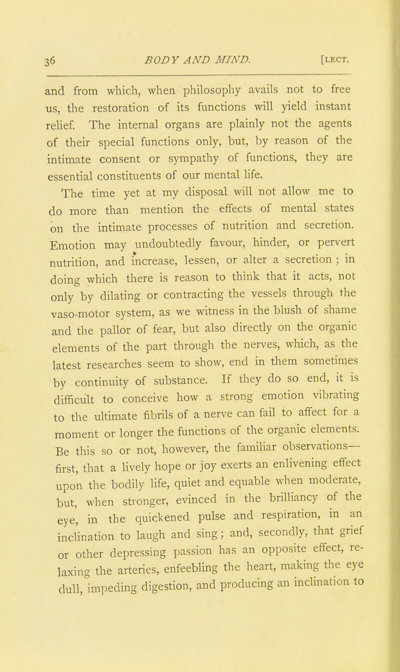 and from which, when philosophy avails not to free us, the restoration of its functions will yield instant rehef. The internal organs are plainly not the agents of their special functions only, but, by reason of the intimate consent or sympathy of functions, they are essential constituents of our mental hfe. The time yet at my disposal will not allow me to do more than mention the effects of mental states on the intimate processes of nutrition and secretion. Emotion may undoubtedly favour, hinder, or pervert nutrition, and increase, lessen, or alter a secretion ; in doing which there is reason to think that it acts, not only by dilating or contracting the vessels through the vaso-motor system, as we witness in the blush of shame and the pallor of fear, but also direcdy on the organic elements of the part through the nerves, which, as the latest researches seem to show, end in them sometimes by continuity of substance. If they do so end, it is difficult to conceive how a strong emotion vibrating to the uhimate fibrils of a nerve can fail to affect for a moment or longer the functions of the organic elements. Be this so or not, however, the famihar observations- first, that a lively hope or joy exerts an enlivening effect upon the bodily life, quiet and equable when moderate, but, when stionger, evinced in the brilliancy of the eye, in the quickened pulse and respiration, in an inclination to laugh and sing; and, secondly, that grief or other depressing passion has an opposite effect, re- laxing the arteries, enfeebling the heart, making the eye dull,lmpeding digestion, and producing an inclination to