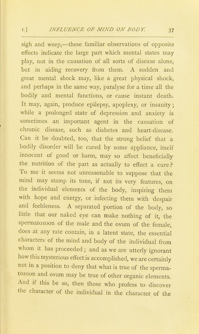 sigh and weep,—these famiHar observations of opposite effects indicate the large part which mental states may- play, not in the causation of all sorts of disease alone, but in aiding recovery from them. A sudden and great mental shock may, like a great physical shock, and perhaps in the same way, paralyse for a time all the bodily and mental functions, or cause instant death. It may, again, produce epilepsy, apoplexy, or insanity; while a prolonged state of depression and anxiety is sometimes an important agent in the causation of chronic disease, such as diabetes and heart-disease. Can it be doubted, too, that the strong belief that a bodily disorder will be cured by some appliance, itself innocent of good or harm, may so affect beneficially the nutrition of the part as actually to efifect a cure? To me it seems not unreasonable to suppose that the mind may stamp its tone, if not its very features, on the individual elements of the body, inspiring them with hope and energy, or infecting them with despair and feebleness. A separated portion of the body, so little that our naked eye can make nothing of it, the spermatozoon of the male and the ovum of the female, does at any rate contain, in a latent state, the essential characters of the mind and body of the individual from whom it has proceeded; and as we are utterly ignorant how this mysterious effect is accomplished, we are certainly not in a position to deny that what is true of the sperma- tozoon and ovum may be true of other organic elements. And if this be so, then those who profess to discover the character of the individual in the character, of the