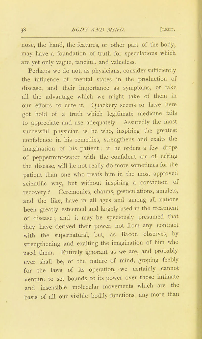 nose, the hand, the features, or other part of the body, may have a foundation of truth for speculations which are yet only vague, fanciful, and valueless. Perhaps we do not, as physicians, consider sufficiently the influence of mental states in the production of disease, and their importance as symptoms, or take all the advantage which we might take of them in our efforts to cure it. Quackery seems to have here got hold of a truth which legitimate medicine fails to appreciate and use adequately. Assuredly the most successful physician is he who, inspiring the greatest confidence in his remedies, strengthens and exalts the imagination of his patient: if he orders a few drops of peppermint-water with the confident air of curing the disease, will he not really do more sometimes for the patient than one who treats him in the most approved scientific way, but without inspiring a conviction of recovery? Ceremonies, charms, gesticulations, amulets, and the like, have in all ages and among all nations been greatly esteemed and largely used in the treatment of disease; and it may be speciously presumed that they have derived their power, not from any contract with the supernatural, but, as Bacon observes, by strengthening and exalting the imagination of him who used them. Entirely ignorant as we are, and probably ever shall be, of the nature of mind, groping feebly for the laws of its operation, - we certainly cannot venture to set bounds to its power over those intimate and insensible molecular movements which are the basis of all our visible bodily functions, any more than