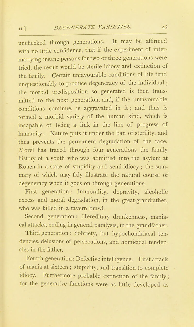 n.] unchecked through generations. It may be affirmed with no httle confidence, that if the experiment of inter- marrying insane persons for two or three generations were tried, the result would be sterile idiocy and extinction of the family. Certain unfavourable conditions of life tend unquestionably to produce degeneracy of the individual; the morbid predisposition so generated is then trans- mitted to the next generation, and, if the unfavourable conditions continue, is aggravated in it; and thus is formed a morbid variety of the human kind, which is incapable of being a link in the line of progress of humanity. Nature puts it under the ban of sterihty, and thus prevents the permanent degradation of the race. Morel has traced through four generations the family history of a youth who was admitted into the asylum at Rouen in a state of stupidity and semi-idiocy; the sum- mary of which may fitly illustrate the natural course of degeneracy when it goes on through generations. First generation: Immorality, depravity, alcoholic excess and moral degradation, in the great-grandfather, who was killed in a tavern brawl. Second generation: Hereditary drunkenness, mania- cal attacks, ending in general paralysis, in the grandfather. Third generation : Sobriety, but hypochondriacal ten- dencies, delusions of persecutions, and homicidal tenden- cies in the father. Fourth generation: Defective intelligence. First attack of mania at sixteen ; stupidity, and transition to complete idiocy. Furthermore probable extinction of the family; for the generative functions were as little developed as