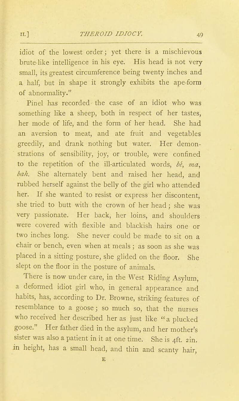 idiot of the lowest order; yet there is a mischievous brute-Hke intelligence in his eye. His head is not very small, its greatest circumference being twenty inches and a half, but in shape it strongly exhibits the ape-forra of abnormahty. Pinel has recorded the case of an idiot who was something like a sheep, both in respect of her tastes, her mode of life, and the form of her head. She had an aversion to meat, and ate fruit and vegetables greedily, and drank nothing but water. Her demon- strations of sensibility, joy, or trouble, were confined to the repetition of the ill-articulated words, be, ma, bah. She alternately bent and raised her head, and rubbed herself against the belly of the girl who attended her. If she wanted to resist or express her discontent, she tried to butt with the crown of her head; she was very passionate. Her back, her loins, and shoulders were covered with flexible and blackish hairs one or two inches long. She never could be made to sit on a chair or bench, even when at meals ; as soon as she was placed in a sitting posture, she glided on the floor. She slept on the floor in the posture of animals. There is now under care, in the West Riding Asylum, a defonned idiot girl who, in general appearance and habits, has, according to Dr. Browne, striking features of resemblance to a goose; so much so, that the nurses who received her described her as just like  a plucked goose. Her father died in the asylum, and her mother's sister was also a patient in it at one time. She is 4ft. ain. in height, has a small head, and thin and scanty hair, E