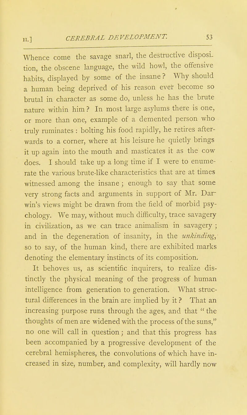 Whence come the savage snarl, the destructive disposi. tion, the obscene language, the wild howl, the offensive habits, displayed by some of the insane ? Why should a human being deprived of his reason ever become so brutal in character as some do, unless he has the brute nature within him ? In most large asylums there is one, or more than one, example of a demented person who truly ruminates : bolting his food rapidly, he retires after- wards to a corner, where at his leisure he quietly brings it up again into the mouth and masticates it as the cow does. I should take up a long time if I were to enume- rate the various brute-like characteristics that are at times witnessed among the insane; enough to say that some very strong facts and arguments in support of Mr. Dar- win's views might be drawn from the field of morbid psy- chology. We may, without much difficulty, trace savagery in civilization, as we can trace animalism in savagery ; and in the degeneration of insanity, in the unkinding, so to say, of the human kind, there are exhibited marks denoting the elementary instincts of its composition. It behoves us, as scientific inquirers, to realize dis- tinctly the physical meaning of the progress of human intelligence from generation to generation. What struc- tural differences in the brain are implied by it ? That an increasing purpose runs through the ages, and that  the thoughts of men are widened with the process of the suns, no one will call in question; and that this progress has been accompanied by a progressive development of the cerebral hemispheres, the convolutions of which have in- creased in size, number, and complexity, will hardly now
