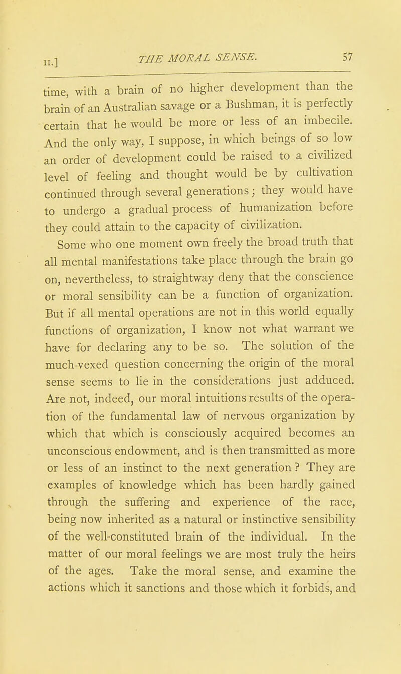 time, with a brain of no higher development than the brain of an Austrahan savage or a Bushman, it is perfectly certain that he would be more or less of an imbecile. And the only way, I suppose, in which beings of so low an order of development could be raised to a civiHzed level of feeling and thought would be by cultivation continued through several generations; they would have to undergo a gradual process of humanization before they could attain to the capacity of civilization. Some who one moment own freely the broad truth that all mental manifestations take place through the brain go on, nevertheless, to straightway deny that the conscience or moral sensibility can be a function of organization. But if all mental operations are not in this world equally functions of organization, I know not what warrant we have for declaring any to be so. The solution of the much-vexed question concerning the origin of the moral sense seems to he in the considerations just adduced. Are not, indeed, our moral intuitions results of the opera- tion of the fundamental law of nervous organization by which that which is consciously acquired becomes an unconscious endowment, and is then transmitted as more or less of an instinct to the next generation ? They are examples of knowledge which has been hardly gained through the suffering and experience of the race, being now inherited as a natural or instinctive sensibility of the well-constituted brain of the individual. In the matter of our moral feelings we are most truly the heirs of the ages. Take the moral sense, and examine the actions which it sanctions and those which it forbids, and