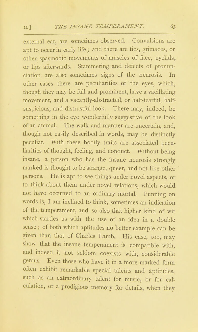 external ear, are sometimes observed. Convulsions are apt to occur in early life; and there are tics, grimaces, or other spasmodic movements of muscles of face, eyelids, or lips afterwards. Stammering and defects of pronun- ciation are also sometimes signs of the neurosis. In other cases there are peculiarities of the eyes, which, though they may be full and prominent, have a vacillating movement, and a vacantly-abstracted, or half-fearful, half- suspicious, and distrustful look. There may, indeed, be something in the eye wonderfully suggestive of the look of an animal. The walk and manner are uncertain, and, though not easily described in words, may be distinctly pecuhar. With these bodily traits are associated pecu- liarities of thought, feeling, and conduct. Without being insane, a person who has the insane neurosis strongly marked is thought to be strange, queer, and not like other persons. He is apt to see things under novel aspects, or to think about them under novel relations, which would not have occurred to an ordinary mortal. Punning on words is, I am inclined to think, sometimes an indication of the temperament, and so also that higher kind of wit which startles us with the use of an idea in a double sense ; of both which aptitudes no better example can be given than that of Charles Lamb. His case, too, may show that the insane temperament is compatible with, and indeed it not seldom coexists with, considerable genius. Even those who have it in a more marked form often exhibit remarkable special talents and aptitudes, such as an extraordinary talent for music, or for cal- culation, or a prodigious memory for details, when they