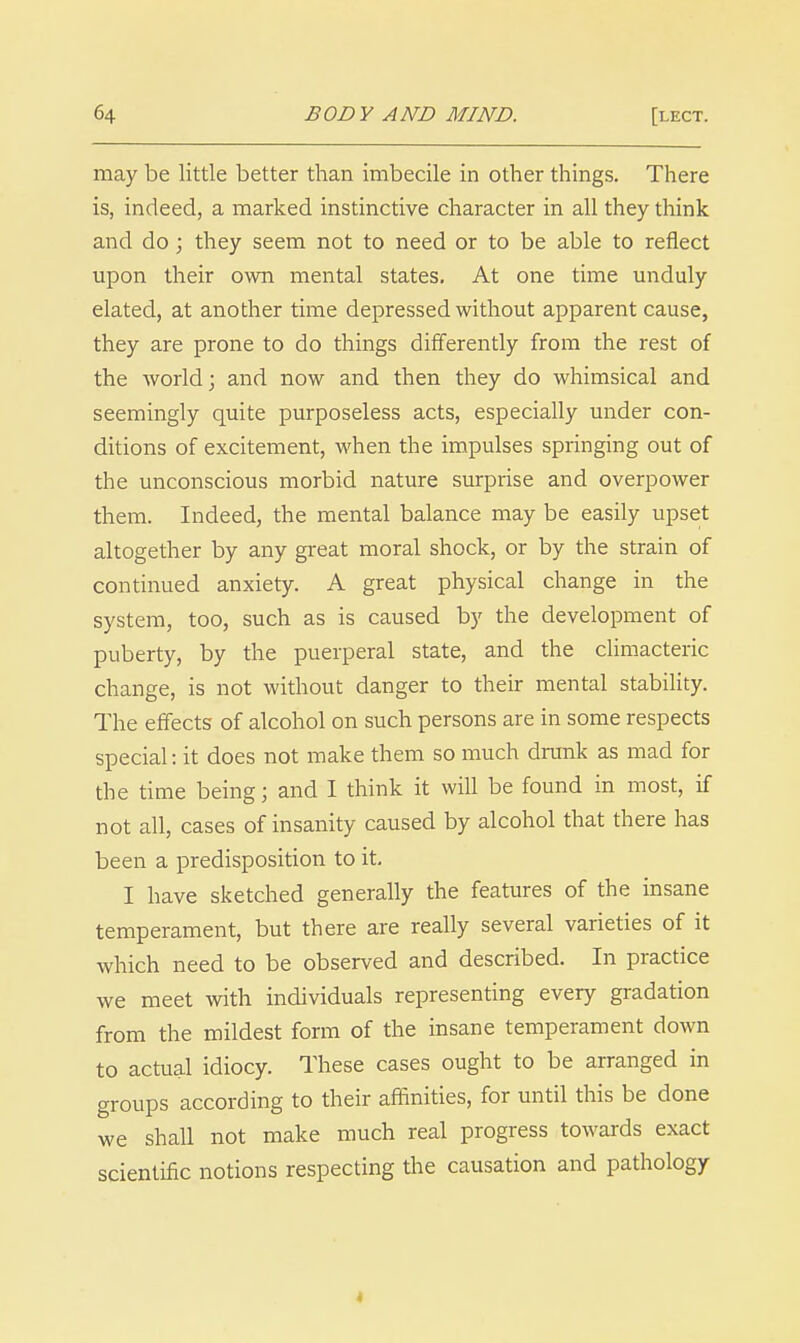 may be little better than imbecile in other things. There is, indeed, a marked instinctive character in all they think and do; they seem not to need or to be able to reflect upon their own mental states. At one time unduly elated, at another time depressed without apparent cause, they are prone to do things differently from the rest of the world; and now and then they do whimsical and seemingly quite purposeless acts, especially under con- ditions of excitement, when the impulses springing out of the unconscious morbid nature surprise and overpower them. Indeed, the mental balance may be easily upset altogether by any great moral shock, or by the strain of continued anxiety. A great physical change in the system, too, such as is caused by the development of puberty, by the puerperal state, and the climacteric change, is not without danger to their mental stability. The effects of alcohol on such persons are in some respects special: it does not make them so much drunk as mad for the time being; and I think it will be found in most, if not all, cases of insanity caused by alcohol that there has been a predisposition to it. I have sketched generally the features of the insane temperament, but there are really several varieties of it which need to be observed and described. In practice we meet with individuals representing every gradation from the mildest form of the insane temperament down to actual idiocy. These cases ought to be arranged in groups according to their affinities, for until this be done we shall not make much real progress towards exact scientific notions respecting the causation and pathology 4