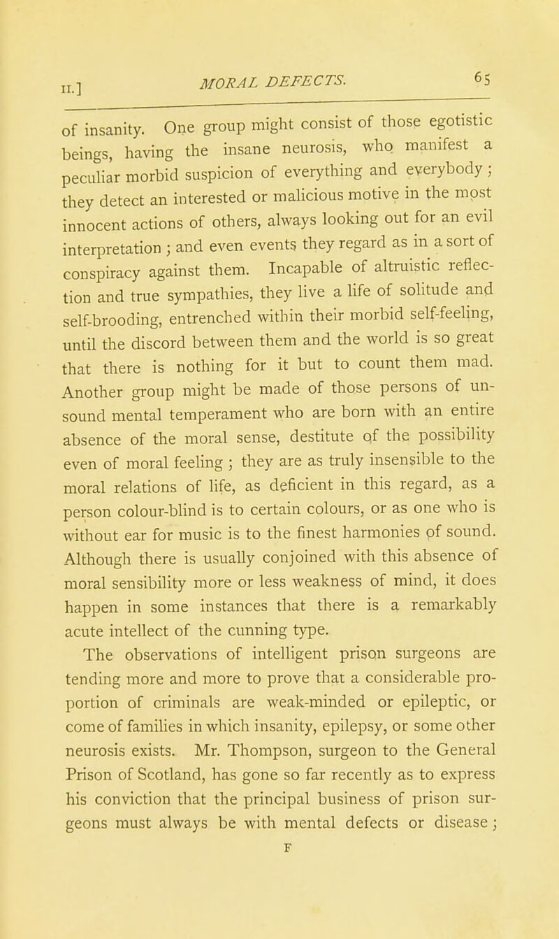 11.] of insanity. One group might consist of those egotistic beings, having the insane neurosis, who manifest a pecuUar morbid suspicion of everything and everybody ; they detect an interested or malicious motive in the most innocent actions of others, ahvays looking out for an evil interpretation ; and even events they regard as in a sort of conspiracy against them. Incapable of altruistic reflec- tion and true sympathies, they live a life of solitude and self-brooding, entrenched within their morbid self-feeling, until the discord between them and the world is so great that there is nothing for it but to count them mad. Another group might be made of those persons of un- sound mental temperament who are born with ^n entire absence of the moral sense, destitute of the possibility even of moral feeHng ; they are as truly insensible to the moral relations of life, as deficient in this regard, as a person colour-blind is to certain colours, or as one who is without ear for music is to the finest harmonies of sound. Although there is usually conjoined with this absence of moral sensibility more or less weakness of mind, it does happen in some instances that there is a remarkably acute intellect of the cunning type. The observations of intelligent prison surgeons are tending more and more to prove that a considerable pro- portion of criminals are weak-minded or epileptic, or come of families in which insanity, epilepsy, or some other neurosis exists. Mr. Thompson, surgeon to the General Prison of Scotland, has gone so far recently as to express his conviction that the principal business of prison sur- geons must always be with mental defects or disease; F