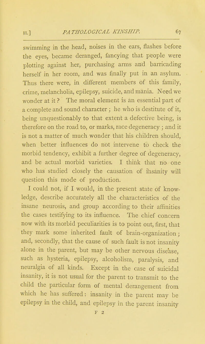 swimming in the head, noises in the ears, flashes before the eyes, became deranged, fancying that people were plotting against her, purchasing arms and barricading herself in her room, and was finally put in an asylum. Thus there were, in different members of this family, crime, melancholia, epilepsy, suicide, and mania. Need we wonder at it ? The moral element is an essential part of a complete and sound character j he who is destitute of it, being unquestionably to that extent a defective being, is therefore on the road to, or marks, race degeneracy j and it is not a matter of much wonder that his children should, when better influences do not intervene to check the morbid tendency, exhibit a further degree of degeneracy, and be actual morbid varieties. I think that no one who has studied closely the causation of ihsanity will question this mode of production. I could not, if I would, in the present state of know- ledge, describe accurately all the characteristics of the insane neurosis, and group according to their affinities the cases testifying to its influence. The chief concern now with its morbid peculiarities is to point out, first, that they mark some inherited fault of brain-organization; and, secondly, that the cause of such fault is not insanity alone in the parent, but may be other nervous disease, such as hysteria, epilepsy, alcoholism, paralysis, and neuralgia of all kinds. Except in the case of suicidal insanity, it is not usual for the parent to transmit to the child the particular form of mental derangement from which he has suffered: insanity in the parent may be epilepsy in the child, and epilepsy in the parent insanity F 2