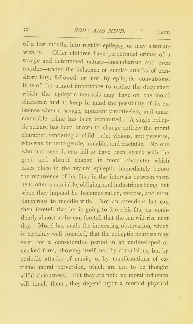 BODY AND MIND. ' [lect. of a few months into regular epilepsy, or may alternate with it. Older children have perpetrated crimes of a savage and determined nature—incendiarism and even murder—under the influence of similar attacks of tran- sitory fury, followed or not by epileptic convulsions. It is of the utmost importance to realize the deep effect which the epileptic neurosis may have on the moral character, and to keep in mind the possibility of its ex- istence when a savage, apparently motiveless, and unac- countable crime has been committed. A single epilep- tic seizure has been known to change entirely the moral character, rendering a child rude, vicious, and perverse, who was hitherto gentle, amiable, and tractable. No one who has seen it can fail to have been struck with the great and abrupt change in moral character which takes place in the asylum epileptic immediately before the recun-ence of his fits; in the intervals between them he is often an amiable, obliging, and industrious being, but when they impend he becomes sullen, morose, and most dangerous to meddle with. Not an attendant but can then foretell that he is going to have his fits, as confi- dently almost as he can foretell that the sun will rise next day. Morel has made the interesting observation, which is certainly well founded, that the epileptic neurosis may exist for a considerable period in an undeveloped or masked form, showing itself, not by convulsions, but by periodic attacks of mania, or by manifestations of ex- treme moral perversion, which are apt to be thought wilful viciousness. But they are not: no moral influence will touch them ; they depend upon a morbid physical