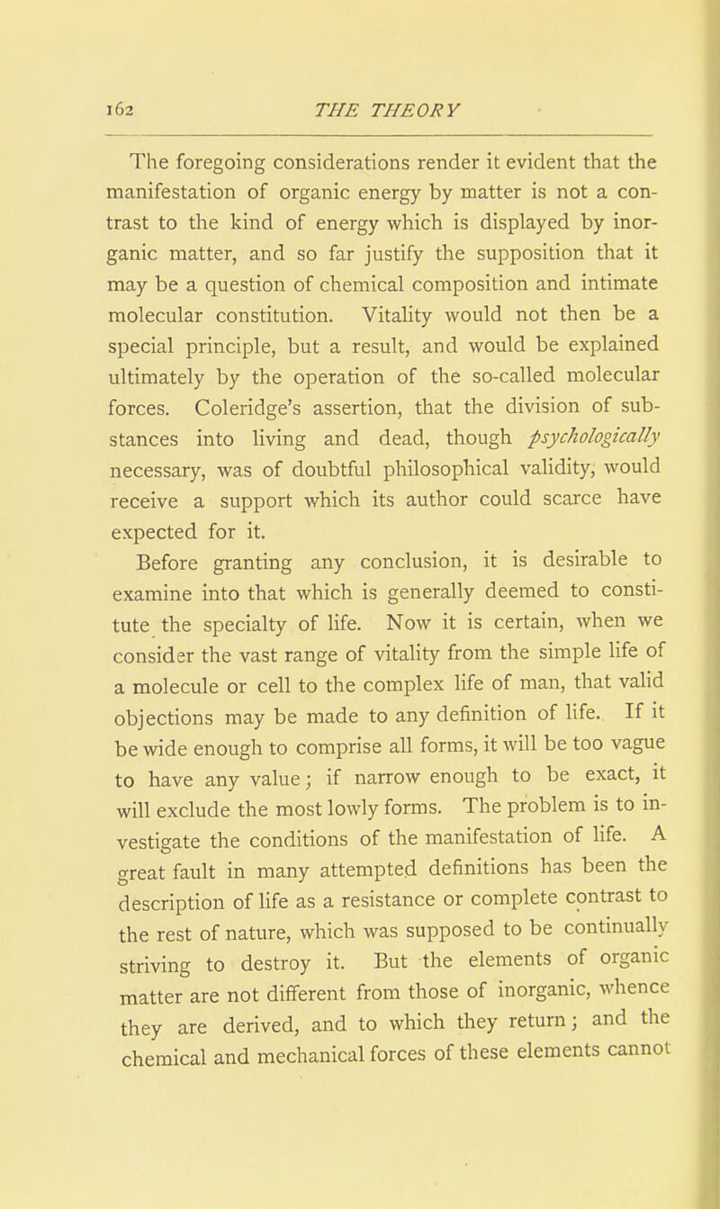 The foregoing considerations render it evident that the manifestation of organic energy by matter is not a con- trast to the kind of energy which is displayed by inor- ganic matter, and so far justify the supposition that it may be a question of chemical composition and intimate molecular constitution. Vitality would not then be a special principle, but a result, and would be explained ultimately by the operation of the so-called molecular forces. Coleridge's assertion, that the division of sub- stances into living and dead, though psychologically necessary, was of doubtful philosophical validity, would receive a support which its author could scarce have expected for it. Before granting any conclusion, it is desirable to examine into that which is generally deemed to consti- tute the specialty of life. Now it is certain, when we consider the vast range of vitality from the simple life of a molecule or cell to the complex life of man, that valid objections may be made to any definition of Ufe. If it be wide enough to comprise all forms, it will be too vague to have any value; if narrow enough to be exact, it will exclude the most lowly forms. The problem is to in- vestigate the conditions of the manifestation of Ufe. A great fault in many attempted definitions has been the description of life as a resistance or complete contrast to the rest of nature, which was supposed to be contmually striving to destroy it. But the elements of organic matter are not different from those of inorganic, whence they are derived, and to which they return; and the chemical and mechanical forces of these elements cannot