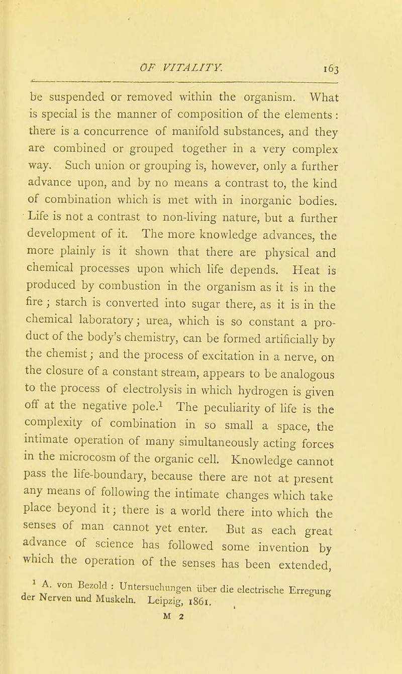 be suspended or removed within the organism. What is special is the manner of composition of the elements : there is a concurrence of manifold substances, and they are combined or grouped together in a very complex way. Such union or grouping is, however, only a further advance upon, and by no means a contrast to, the kind of combination which is met with in inorganic bodies. Life is not a contrast to non-living nature, but a further development of it. The more knowledge advances, the more plainly is it shown that there are physical and chemical processes upon which life depends. Heat is produced by combustion in the organism as it is in the fire; starch is converted into sugar there, as it is in the chemical laboratory; urea, which is so constant a pro- duct of the body's chemistry, can be formed artificially by the chemist; and the process of excitation in a nerve, on the closure of a constant stream, appears to be analogous to the process of electrolysis in which hydrogen is given off at the negative pole.i The peculiarity of life is the complexity of combination in so small a space, the mtimate operation of many simultaneously acting forces in the microcosm of the organic cell. Knowledge cannot pass the life-boundary, because there are not at present any means of following the intimate changes which take place beyond it; there is a world there into which the senses of man cannot yet enter. But as each great advance of science has followed some invention by which the operation of the senses has been extended, 1 A. von Bezold : Untersuclumgen iiber die electrisclie Erregung der Nerven und Muskeln. Leipzig, i86l. M 2