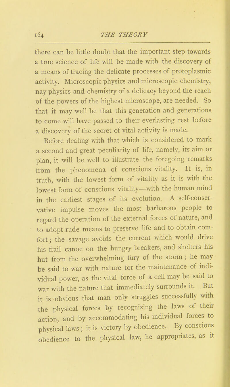 there can be little doubt that the important step towards a true science of life will be made with the discovery of a means of tracing the deUcate processes of protoplasmic activity. Microscopic physics and microscopic chemistry, nay physics and chemistry of a delicacy beyond the reach of the powers of the highest microscope, are needed. So that it may well be that this generation and generations to come will have passed to their everlasting rest before a discovery of the secret of vital activity is made. Before dealing with that which is considered to mark a second and great peculiarity of life, namely, its aim or plan, it will be well to illustrate the foregoing remarks from the phenomena of conscious vitality. It is, in truth, with the lowest form of vitality as it is with the lowest form of conscious vitality—with the human mind in the eariiest stages of its evolution. A self-conser- vative impulse moves the most barbarous people to regard the operation of the external forces of nature, and to adopt rude means to preserve life and to obtain com- fort; the savage avoids the current which would drive his frail canoe on the hungry breakers, and shelters his hut from the overwhelming fury of the storm ; he may be said to war with nature for the maintenance of indi- vidual power, as the vital force of a cell may be said to war with the nature that immediately surrounds it. But it is-obvious that man only struggles successfully with the physical forces by recognizing the laws of their action, and by accommodating his individual forces to physical laws ; it is victory by obedience. By conscious obedience to the physical law, he appropriates, as it