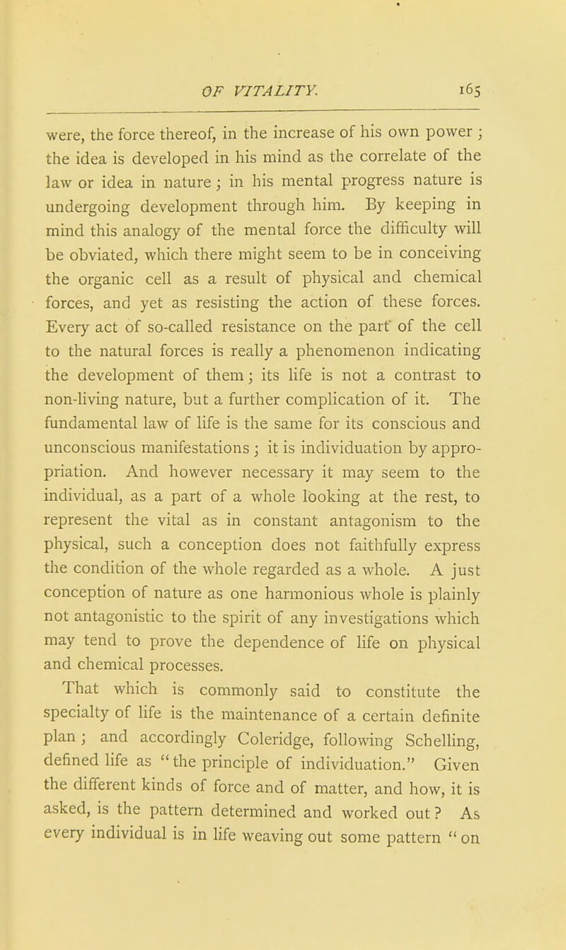 were, the force thereof, in the increase of his own power ; the idea is developed in his mind as the correlate of the law or idea in nature; in his mental progress nature is undergoing development through him. By keeping in mind this analogy of the mental force the difficulty will be obviated, which there might seem to be in conceiving the organic cell as a result of physical and chemical forces, and yet as resisting the action of these forces. Every act of so-called resistance on the part' of the cell to the natural forces is really a phenomenon indicating the development of them; its life is not a contrast to non-Uving nature, but a further complication of it. The fundamental law of life is the same for its conscious and unconscious manifestations ; it is individuation by appro- priation. And however necessary it may seem to the individual, as a part of a whole looking at the rest, to represent the vital as in constant antagonism to the physical, such a conception does not faithfully express the condition of the whole regarded as a whole. A just conception of nature as one harmonious whole is plainly not antagonistic to the spirit of any investigations which may tend to prove the dependence of life on physical and chemical processes. That which is commonly said to constitute the specialty of Ufe is the maintenance of a certain definite plan; and accordingly Coleridge, following Schelling, defined life as the principle of individuation. Given the different kinds of force and of matter, and how, it is asked, is the pattern determined and worked out ? As every individual is in life weaving out some pattern  on