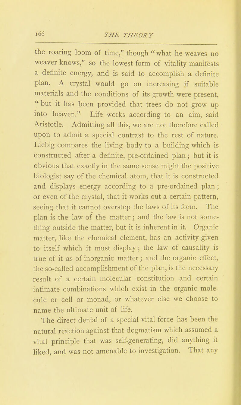 the roaring loom of time, though  what he weaves no weaver knows, so the lowest form of vitality manifests a definite energy, and is said to accomplish a definite plan. A crystal would go on increasing if suitable materials and the conditions of its growth were present,  but it has been provided that trees do not grow up into heaven. Life works according to an aim, said Aristotle. Admitting all this, we are not therefore called upon to admit a special contrast to the rest of nature. Liebig compares the living body to a building which is constructed after a definite, pre-ordained plan; but it is obvious that exactly in the same sense might the positive biologist say of the chemical atom, that it is constructed and displays energy according to a pre-ordained plan; or even of the crystal, that it works out a certain pattern, seeing that it cannot overstep the laws of its form. The plan is the law of the matter; and the law is not some- thing outside the matter, but it is inherent in it. Organic matter, like the chemical element, has an activity given to itself which it must display; the law of causality is true of it as of inorganic matter; and the organic effect, the so-called accomplishment of the plan, is the necessary result of a certain molecular constitution and certain intimate combinations which exist in the organic mole- cule or cell or monad, or whatever else we choose to name the ultimate unit of life. The direct denial of a special vital force has been the natural reaction against that dogmatism which assumed a vital principle that was self-generating, did anything it liked, and was not amenable to investigation. That any