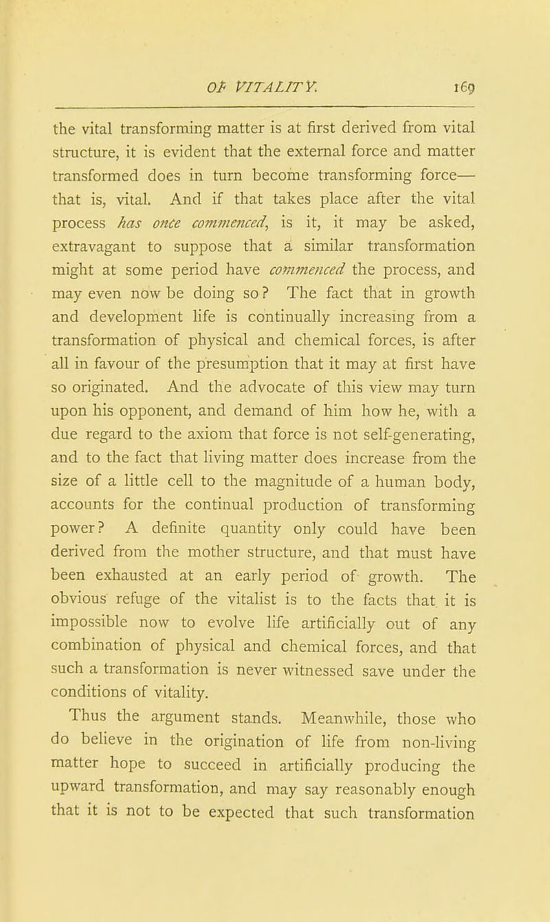 the vital transforming matter is at first derived from vital structure, it is evident that the external force and matter transformed does in turn become transforming force— that is, vital. And if that takes place after the vital process has once commenced., is it, it may be asked, extravagant to suppose that a, similar transformation might at some period have commenced the process, and may even now be doing so ? The fact that in growth and development life is continually increasing from a transformation of physical and chemical forces, is after all in favour of the presumption that it may at first have so originated. And the advocate of this view may turn upon his opponent, and demand of him how he, with a due regard to the axiom that force is not self-generating, and. to the fact that living matter does increase from the size of a little cell to the magnitude of a human body, accounts for the continual production of transforming power? A definite quantity only could have been derived from the mother structure, and that must have been exhausted at an early period of growth. The obvious refuge of the vitalist is to the facts that it is impossible now to evolve life artificially out of any combination of physical and chemical forces, and that such a transformation is never witnessed save under the conditions of vitality. Thus the argument stands. Meanwhile, those who do believe in the origination of life from non-living matter hope to succeed in artificially producing the upward transformation, and may say reasonably enough that it is not to be expected that such transformation