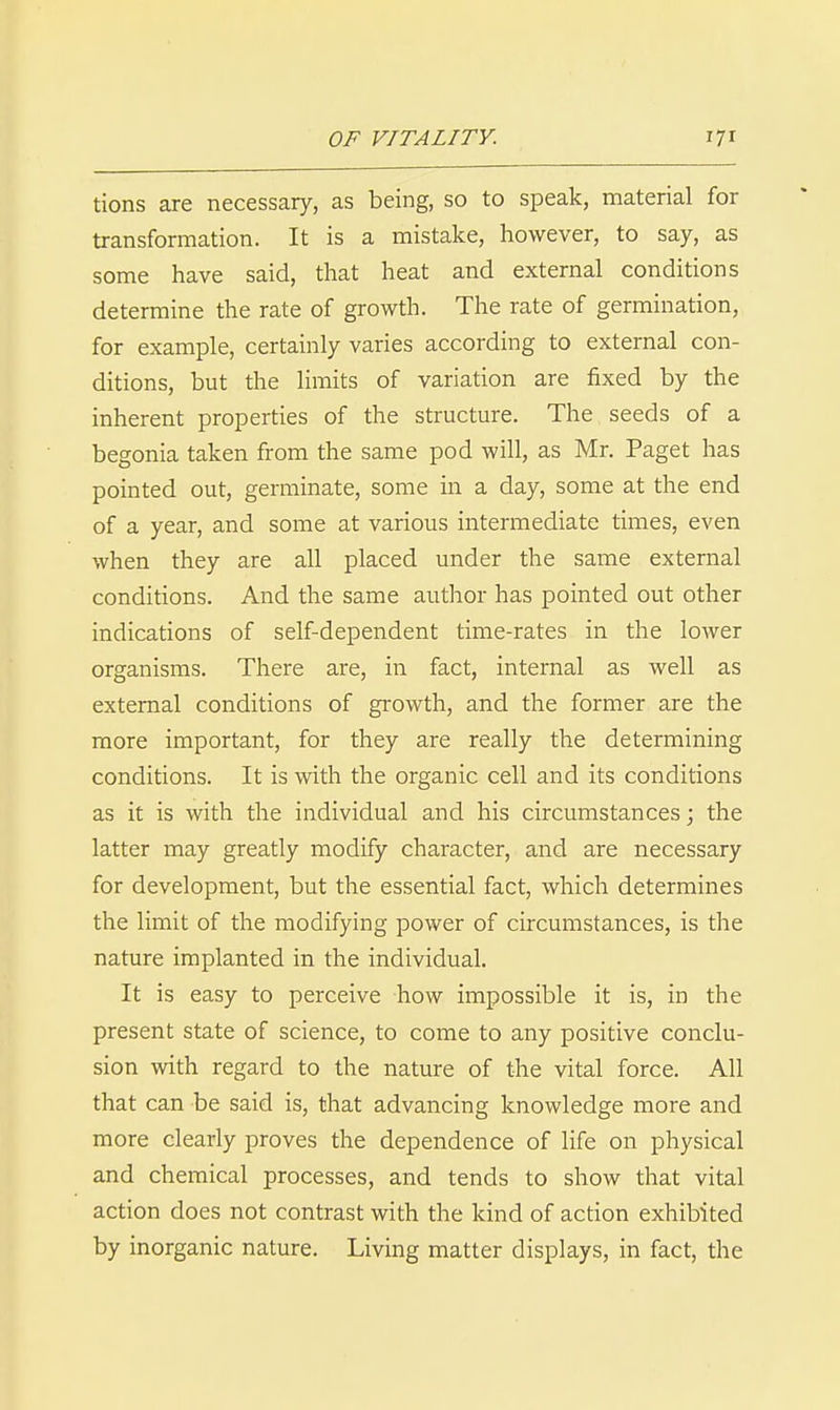 tions are necessary, as being, so to speak, material for transformation. It is a mistake, however, to say, as some have said, that heat and external conditions determine the rate of growth. The rate of germination, for example, certainly varies according to external con- ditions, but the limits of variation are fixed by the inherent properties of the structure. The seeds of a begonia taken from the same pod will, as Mr. Paget has pointed out, germinate, some in a day, some at the end of a year, and some at various intermediate times, even when they are all placed under the same external conditions. And the same author has pointed out other indications of self-dependent time-rates in the lower organisms. There are, in fact, internal as well as external conditions of growth, and the former are the more important, for they are really the determining conditions. It is with the organic cell and its conditions as it is with the individual and his circumstances; the latter may greatly modify character, and are necessary for development, but the essential fact, which determines the limit of the modifying power of circumstances, is the nature implanted in the individual. It is easy to perceive how impossible it is, in the present state of science, to come to any positive conclu- sion with regard to the nature of the vital force. All that can be said is, that advancing knowledge more and more clearly proves the dependence of life on physical and chemical processes, and tends to show that vital action does not contrast with the kind of action exhibited by inorganic nature. Living matter displays, in fact, the