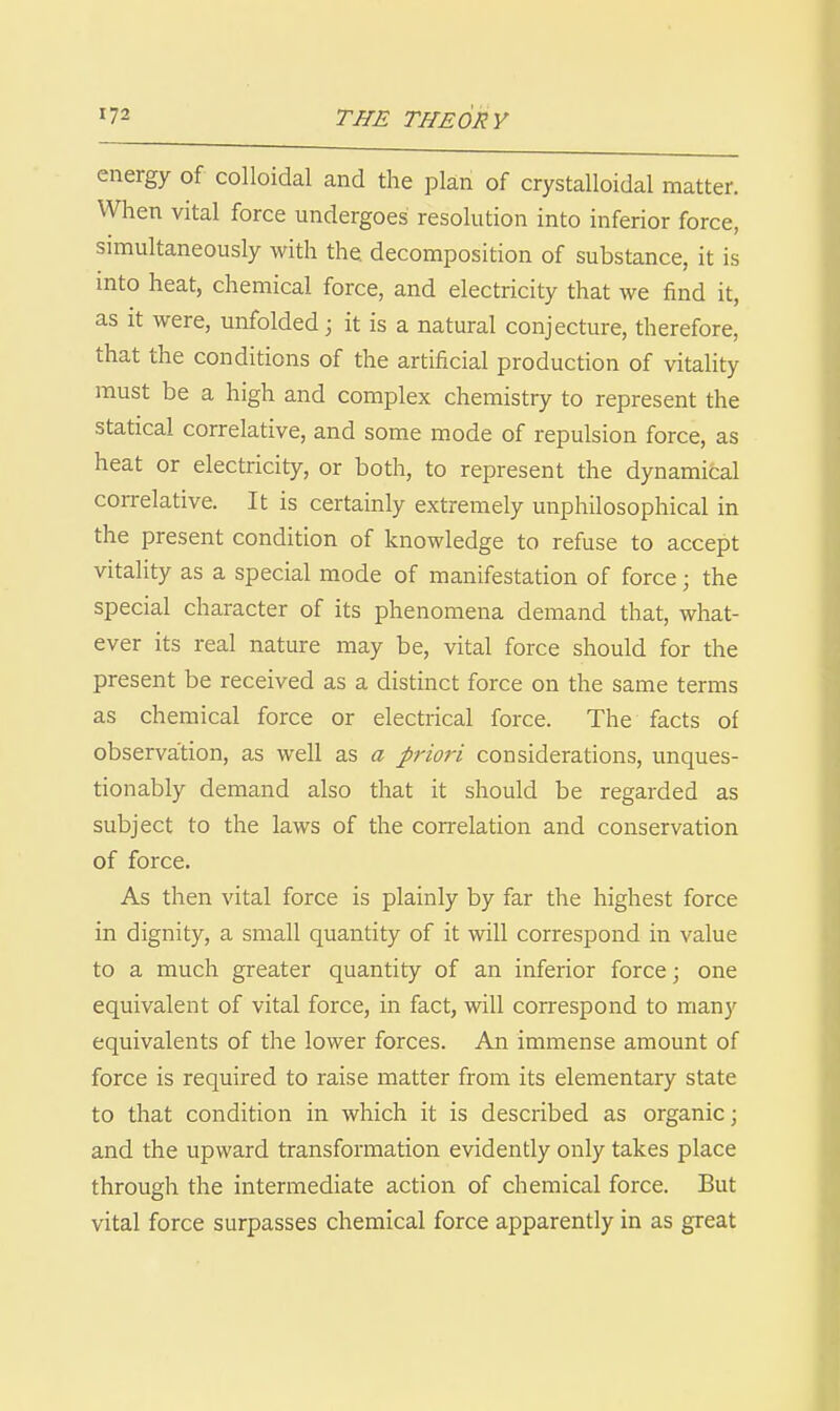 energy of colloidal and the plan of crystalloidal matter. When vital force undergoes resolution into inferior force, simultaneously with the decomposition of substance, it is into heat, chemical force, and electricity that we find it, as It were, unfolded; it is a natural conjecture, therefore, that the conditions of the artificial production of vitality must be a high and complex chemistry to represent the statical correlative, and some mode of repulsion force, as heat or electricity, or both, to represent the dynamical correlative. It is certainly extremely unphilosophical in the present condition of knowledge to refuse to accept vitality as a special mode of manifestation of force; the special character of its phenomena demand that, what- ever its real nature may be, vital force should for the present be received as a distinct force on the same terms as chemical force or electrical force. The facts of observa'tion, as well as a priori considerations, unques- tionably demand also that it should be regarded as subject to the laws of the correlation and conservation of force. As then vital force is plainly by far the highest force in dignity, a small quantity of it will correspond in value to a much greater quantity of an inferior force; one equivalent of vital force, in fact, will correspond to many equivalents of the lower forces. An immense amount of force is required to raise matter from its elementary state to that condition in which it is described as organic; and the upward transformation evidently only takes place through the intermediate action of chemical force. But vital force surpasses chemical force apparently in as great