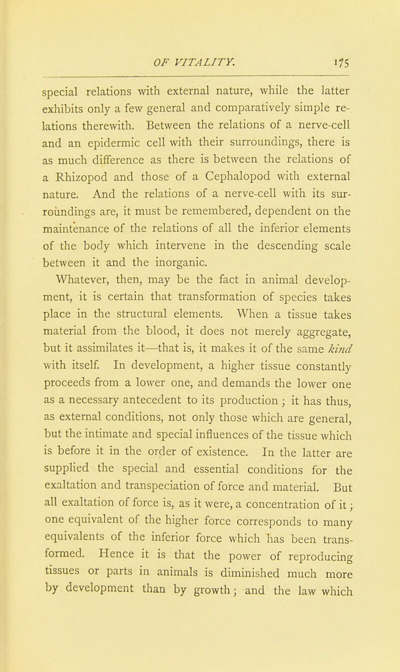 special relations witli external nature, while the latter exhibits only a few general and comparatively simple re- lations therewith. Between the relations of a nerve-cell and an epidermic cell with their surroundings, there is as much difference as there is betAveen the relations of a Rhizopod and those of a Cephalopod with external nature. And the relations of a nerve-cell with its sur- roimdings are, it must be remembered, dependent on the maintenance of the relations of all the inferior elements of the body which intervene in the descending scale between it and the inorganic. Whatever, then, may be the fact in animal develop- ment, it is certain that transformation of species takes place in the structural elements. When a tissue takes material from the blood, it does not merely aggregate, but it assimilates it—that is, it makes it of the same kind with itself In development, a higher tissue constantly proceeds from a lower one, and demands the lower one as a necessary antecedent to its production ; it has thus, as external conditions, not only those which are general, but the intimate and special influences of the tissue which is before it in the order of existence. In the latter are supphed the special and essential conditions for the exaltation and transpeciation of force and material. But all exaltation of force is, as it were, a concentration of it; one equivalent of the higher force corresponds to many equivalents of the inferior force which has been trans- formed. Hence it is that the power of reproducing tissues or parts in animals is diminished much more by development than by growth; and the law which