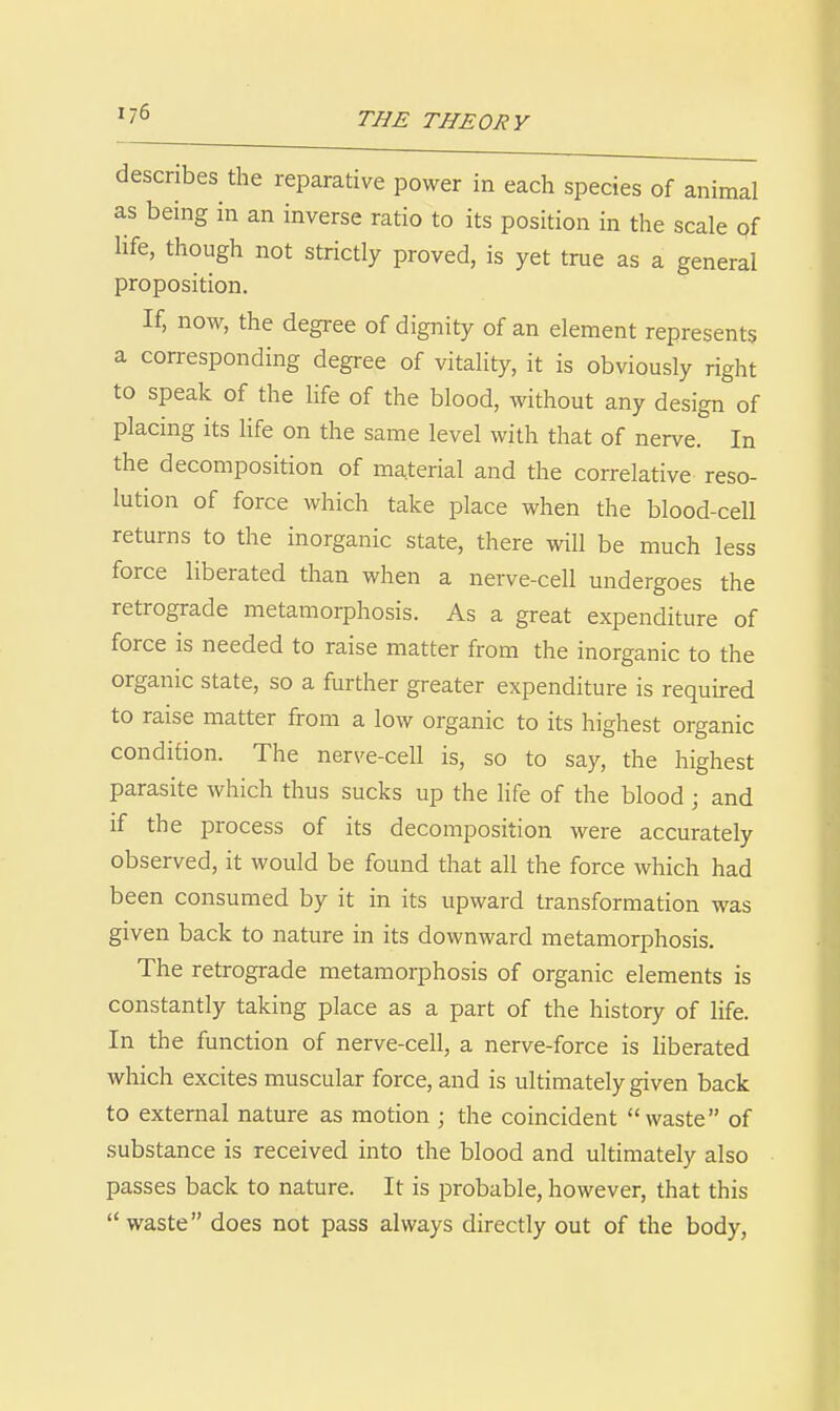 describes the reparative power in each species of animal as being in an inverse ratio to its position in the scale of life, though not strictly proved, is yet true as a general proposition. If, now, the degree of dignity of an element represents a corresponding degree of vitality, it is obviously right to speak of the life of the blood, without any design of placing its Hfe on the same level with that of nerve. In the decomposition of material and the correlative reso- lution of force which take place when the blood-cell returns to the inorganic state, there will be much less force liberated than when a nerve-cell undergoes the retrograde metamorphosis. As a great expenditure of force is needed to raise matter from the inorganic to the organic state, so a further greater expenditure is requu-ed to raise matter from a low organic to its highest organic condition. The nerve-cell is, so to say, the highest parasite which thus sucks up the life of the blood j and if the process of its decomposition were accurately observed, it would be found that all the force which had been consumed by it in its upward transformation was given back to nature in its downward metamorphosis. The retrograde metamorphosis of organic elements is constantly taking place as a part of the history of life. In the function of nerve-cell, a nerve-force is liberated which excites muscular force, and is ultimately given back to external nature as motion ; the coincident waste of substance is received into the blood and ultimately also passes back to nature. It is probable, however, that this waste does not pass always directly out of the body,