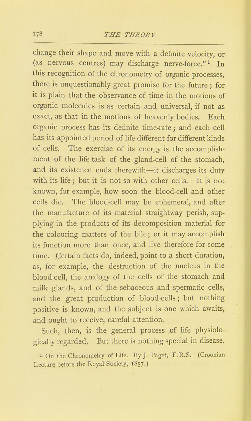 change their shape and move with a definite velocity, or (as nervous centres) may discharge nerve-force.^ In this recognition of the chronometry of organic processes, there is unquestionably great promise for the future; for it is plain that the observance of time in the motions of organic molecules is as certain and universal, if not as exact, as that in the motions of heavenly bodies. Each organic process has its definite time-rate; and each cell has its appointed period of life different for difierent kinds of cells. The exercise of its energy is the accompUsh- ment of the Ufe-task of the gland-cell of the stomach, and its existence ends therewith—it discharges its duty with its life; but it is not so with other cells. It is not known, for example, how soon the blood-cell and other cells die. The blood-cell may be ephemeral, and after the manufacture of its material straightway perish, sup- plying in the products of its decomposition material for the colouring matters of the bile; or it may accomplish its function more than once, and live therefore for some time. Certain facts do, indeed, point to a short duration, as, for example, the destruction of the nucleus in the blood-cell, the analogy of the cells of the stomach and milk glands, and of the sebaceous and spermatic cells, and the great production of blood-cells; but nothing positive is known, and the subject is one which awaits, and ought to receive, careful attention. Such, then, is the general process of life physiolo- gically regarded. But there is nothing special in disease. 1 On the Chronometry of Life. By J. Paget, F.R.S. (Croonian Lecture before the Royal Society, 1857.)