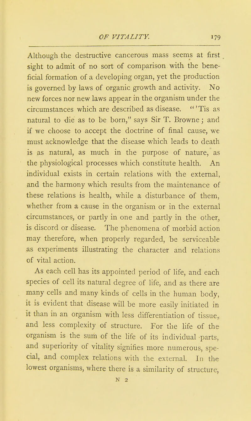 Although the destructive cancerous mass seems at first sight to admit of no sort of comparison with the bene- ficial formation of a developing organ, yet the production is governed by laws of organic growth and activity. No new forces nor new laws appear in the organism under the circumstances which are described as disease. 'Tis as natural to die as to be born, says Sir T. Browne; and if we choose to accept the doctrine of final cause, we must acknowledge that the disease which leads to death is as natural, as much in the purpose of nature, as the physiological processes which constitute health. An individual exists in certain relations with the external, and the harmony which results from the maintenance of these relations is health, while a disturbance of them, whether from a cause in the organism or in the external circumstances, or partly in one and partly in the other, is discord or disease. The phenomena of morbid action may therefore, when properly regarded, be serviceable as experiments illustrating the character and relations of vital action. As each cell has its appointed period of life, and each species of cell its natural degree of life, and as there are many cells and many kinds of cells in the human body, it is evident that disease will be more easily initiated in it than in an organism with less differentiation of tissue, and less complexity of structure. For the life of the organism is the sum of the Ufe of its individual parts, and superiority of vitahty signifies more numerous, spe- cial, and complex relations with the external. In the lowest organisms, where there is a similarity of structure, N 2