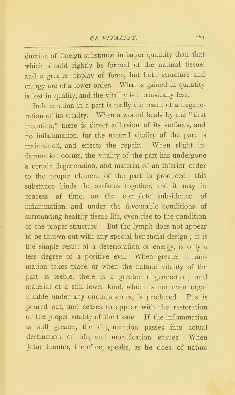 duction of foreign substance in larger quantity than that which should rightly be formed of the natural tissue, and a greater display of force, but both structure and energy are of a lower order. What is gained in quantity is lost in quality, and the vitality is intrinsically less. Inflammation in a part is really the result of a degene- ration of its vitality. When a wound heals by the  first intention, there is direct adhesion of its surfaces, and no inflammation, for the natural vitality of the part is maintained, and effects the repair. When slight in- flammation occurs, the vitality of the part has undergone a certain degeneration, and material of an inferior order to the proper element of the part is produced; this substance binds the surfaces together, and it may in process of time, on the complete subsidence of inflammation, and under the favourable conditions of surrounding healthy tissue life, even rise to the condition of the proper structure. But the lymph does not appear to be thrown out with any special beneficial design; it is the simple result of a deterioration of energy, is only a less degree of a positive evil. When greater inflam- mation takes place, or when the natural vitality of the part is feeble, there is a greater degeneration, and material of a still lower kind, which is not even orga- nizable under any circumstances, is produced. Pus is poured out, and ceases to appear with the restoration of the proper vitality of the tissue. If the inflammation is still greater, the degeneration passes into actual destruction of life, and mortification ensues. When John Hunter, therefore, speaks, as he does, of nature