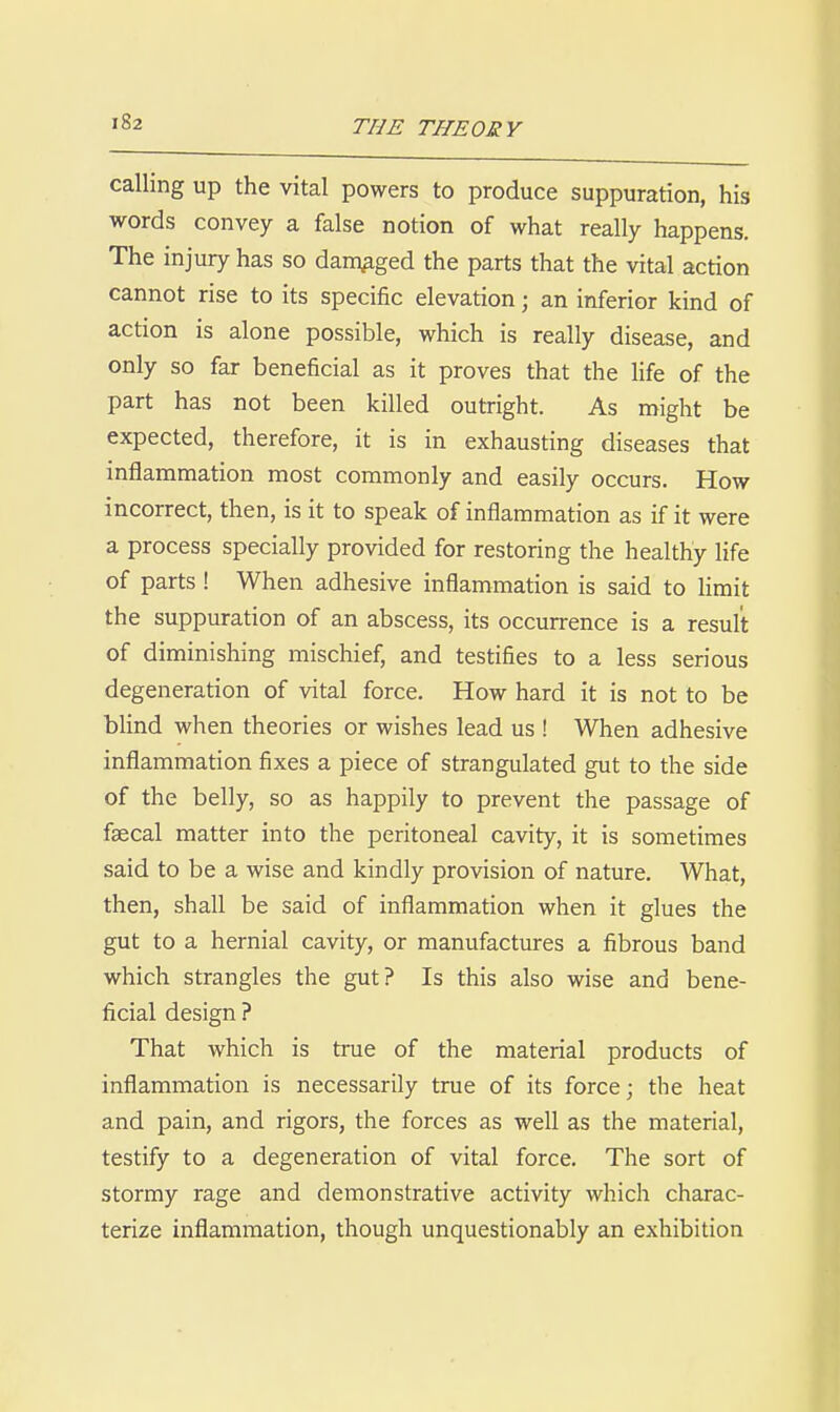 calling up the vital powers to produce suppuration, his words convey a false notion of what really happens. The injury has so damaged the parts that the vital action cannot rise to its specific elevation; an inferior kind of action is alone possible, which is really disease, and only so far beneficial as it proves that the life of the part has not been killed outright. As might be expected, therefore, it is in exhausting diseases that inflammation most commonly and easily occurs. How incorrect, then, is it to speak of inflammation as if it were a process specially provided for restoring the healthy life of parts ! When adhesive inflammation is said to limit the suppuration of an abscess, its occurrence is a result of diminishing mischief, and testifies to a less serious degeneration of vital force. How hard it is not to be blind when theories or wishes lead us ! When adhesive inflammation fixes a piece of strangulated gut to the side of the belly, so as happily to prevent the passage of faecal matter into the peritoneal cavity, it is sometimes said to be a wise and kindly provision of nature. What, then, shall be said of inflammation when it glues the gut to a hernial cavity, or manufactures a fibrous band which strangles the gut? Is this also wise and bene- ficial design ? That which is true of the material products of inflammation is necessarily true of its force; the heat and pain, and rigors, the forces as well as the material, testify to a degeneration of vital force. The sort of stormy rage and demonstrative activity which charac- terize inflammation, though unquestionably an exhibition