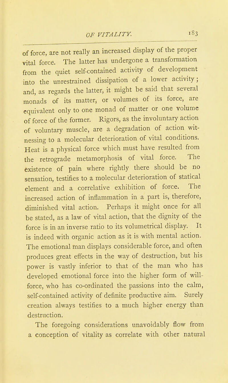 offeree, are not really an increased display of the proper vital force. The latter has undergone a transformation from the quiet self-contained activity of development into the unrestrained dissipation of a lower activity; and, as regards the latter, it might be said that several monads of its matter, or volumes of its force, are equivalent only to one monad of matter or one volume of force of the former. Rigors, as the involuntary action of voluntary muscle, are a degradation of action wit- nessing to a molecular deterioration of vital conditions. Heat is a physical force which must have resulted from the retrograde metamorphosis of vital force. The Existence of pain where rightly there should be no sensation, testifies to a molecular deterioration of statical element and a correlative exhibition of force. The increased action of inflammation in a part is, therefore, diminished vital action. Perhaps it might once for all be stated, as a law of vital action, that the dignity of the force is in an inverse ratio to its volumetrical display. It is indeed with organic action as it is with mental action. The emotional man displays considerable force, and often produces great effects in the way of destruction, but his power is vastly inferior to that of the man who has developed emotional force into the higher form of will- force, who has co-ordinated the passions into the calm, self-contained activity of definite productive aim. Surely creation always testifies to a much higher energy than destruction. The foregoing considerations unavoidably flow from a conception of vitality as correlate with other natural