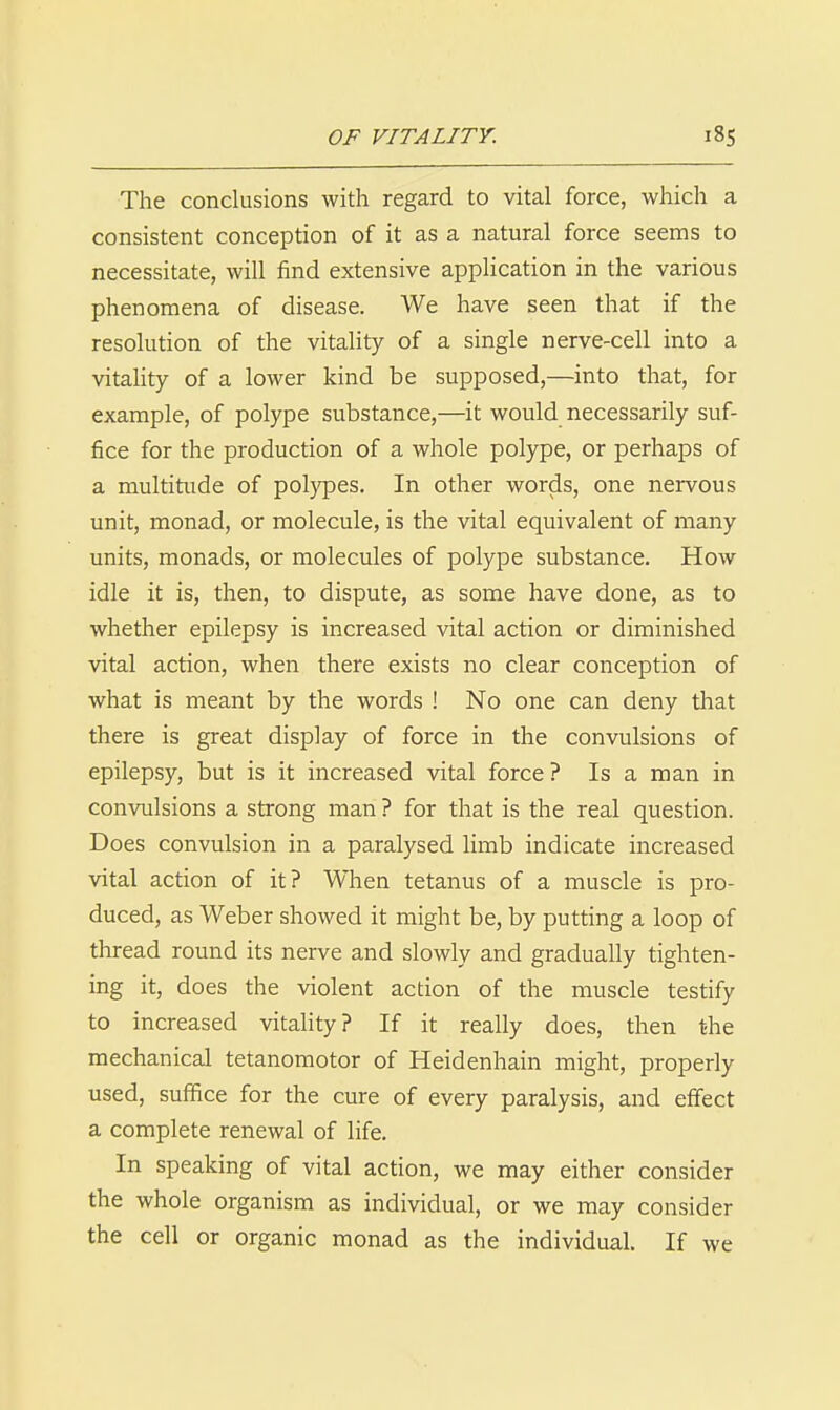 The conclusions with regard to vital force, which a consistent conception of it as a natural force seems to necessitate, will find extensive application in the various phenomena of disease. We have seen that if the resolution of the vitality of a single nerve-cell into a vitahty of a lower kind be supposed,—into that, for example, of polype substance,—it would necessarily suf- fice for the production of a whole polype, or perhaps of a multitude of pol)qDes. In other words, one nervous unit, monad, or molecule, is the vital equivalent of many units, monads, or molecules of polype substance. How idle it is, then, to dispute, as some have done, as to whether epilepsy is increased vital action or diminished vital action, when there exists no clear conception of what is meant by the words ! No one can deny that there is great display of force in the convulsions of epilepsy, but is it increased vital force? Is a man in convulsions a strong man ? for that is the real question. Does convulsion in a paralysed limb indicate increased vital action of it? When tetanus of a muscle is pro- duced, as Weber showed it might be, by putting a loop of thread round its nerve and slowly and gradually tighten- ing it, does the violent action of the muscle testify to increased vitality? If it really does, then the mechanical tetanomotor of Heidenhain might, properly used, suffice for the cure of every paralysis, and effect a complete renewal of life. In speaking of vital action, we may either consider the whole organism as individual, or we may consider the cell or organic monad as the individual. If we